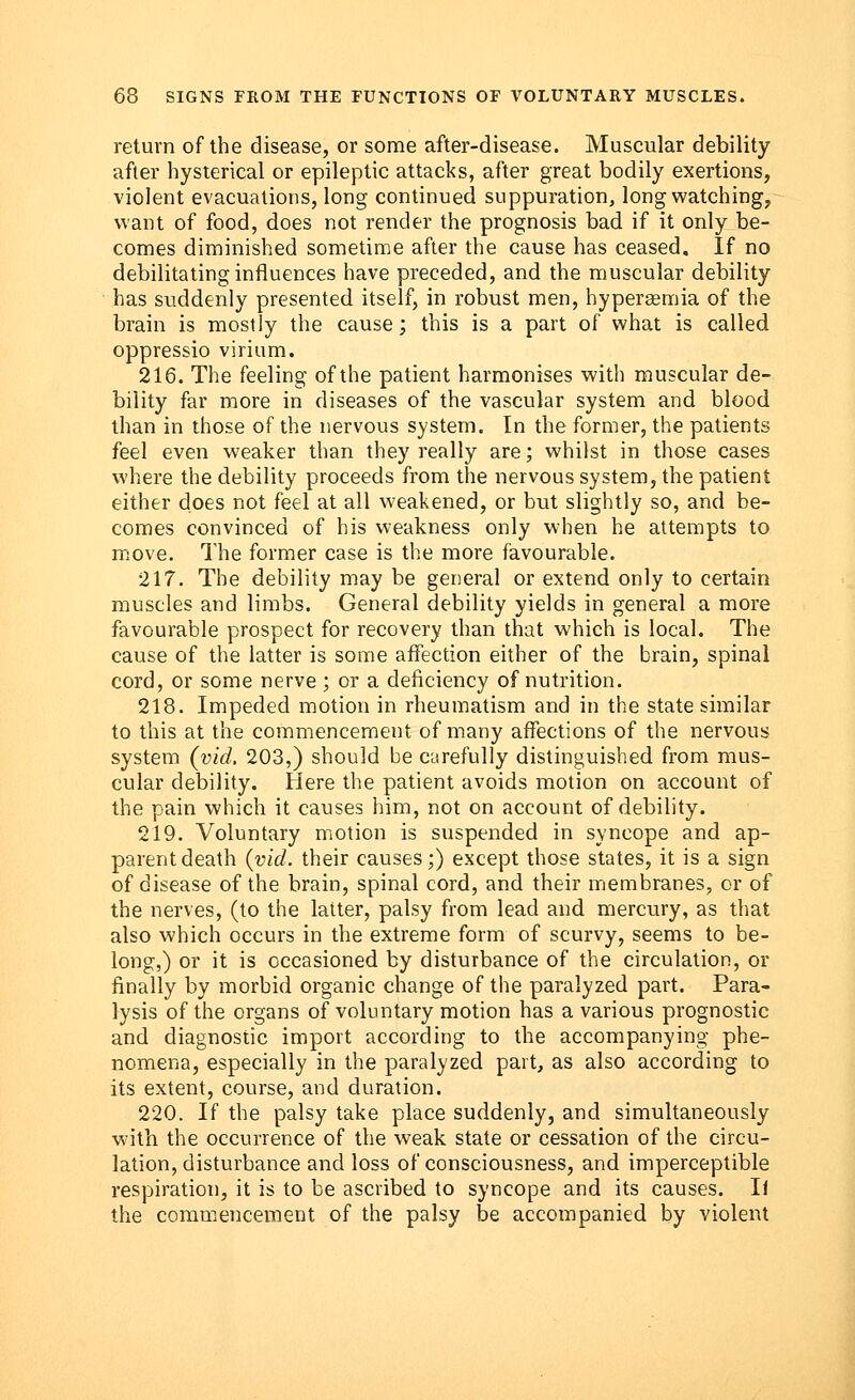 return of the disease, or some after-disease. Muscular debility after hysterical or epileptic attacks, after great bodily exertions, violent evacuations, long continued suppuration, long watching, want of food, does not render the prognosis bad if it only be- comes diminished sometime after the cause has ceased. If no debilitating influences have preceded, and the muscular debility has suddenly presented itself, in robust men, hyperagmia of the brain is mostly the cause; this is a part of what is called oppressio virium. 216. The feeling of the patient harmonises with muscular de- bility far more in diseases of the vascular system and blood than in those of the nervous system. In the former, the patients feel even weaker than they really are; whilst in those cases where the debility proceeds from the nervous system, the patient either does not feel at all weakened, or but slightly so, and be- comes convinced of his weakness only when he attempts to move. The former case is the more favourable. 217. The debility may be general or extend only to certain muscles and limbs. General debility yields in general a more favourable prospect for recovery than that which is local. The cause of the latter is some affection either of the brain, spinal cord, or some nerve ; or a deficiency of nutrition. 218. Impeded motion in rheumatism and in the state similar to this at the commencement of many affections of the nervous system (vid. 203,) should be carefully distinguished from mus- cular debility. Here the patient avoids motion on account of the pain which it causes him, not on account of debility. 219. Voluntary motion is suspended in syncope and ap- parent death (vid. their causes;) except those states, it is a sign of disease of the brain, spinal cord, and their membranes, or of the nerves, (to the latter, palsy from lead and mercury, as that also which occurs in the extreme form of scurvy, seems to be- long,) or it is occasioned by disturbance of the circulation, or finally by morbid organic change of the paralyzed part. Para- lysis of the organs of voluntary motion has a various prognostic and diagnostic import according to the accompanying phe- nomena, especially in the paralyzed part, as also according to its extent, course, and duration. 220. If the palsy take place suddenly, and simultaneously with the occurrence of the weak state or cessation of the circu- lation, disturbance and loss of consciousness, and imperceptible respiration, it is to be ascribed to syncope and its causes. It the commencement of the palsy be accompanied by violent