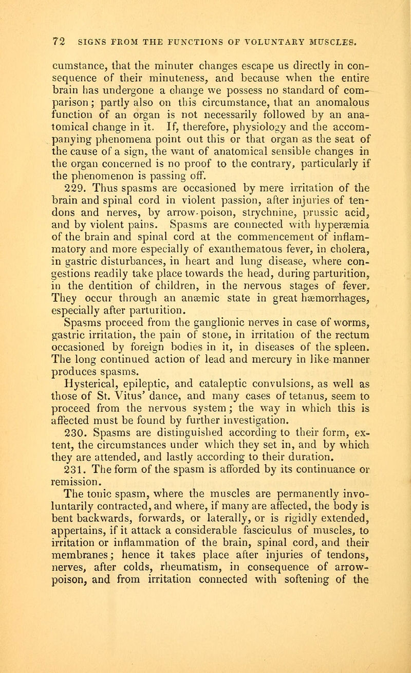 cumstance, that the minuter changes escape us directly in con- sequence of their minuteness, and because when the entire brain has undergone a change we possess no standard of com- parison ; partly also on this circumstance, that an anomalous function of an organ is not necessarily followed by an ana- tomical change in it. If, therefore, physiology and the accom- panying phenomena point out this or that organ as the seat of the cause of a sign, the want of anatomical sensible changes in the organ concerned is no proof to the contrary, particularly if the phenomenon is passing off. 229. Thus spasms are occasioned by mere irritation of the brain and spinal cord in violent passion, after injuries of ten- dons and nerves, by arrow-poison, strychnine, prussic acid, and by violent pains. Spasms are connected with hypersemia of the brain and spinal cord at the commencement of inflam- matory and more especially of exanthematous fever, in cholera, in gastric disturbances, in heart and lung disease, where con- gestions readily take place towards the head, during parturition, in the dentition of children, in the nervous stages of fever. They occur through an anaemic state in great haemorrhages, especially after parturition. Spasms proceed from the ganglionic nerves in case of worms, gastric irritation, the pain of stone, in irritation of the rectum occasioned by foreign bodies in it, in diseases of the spleen. The long continued action of lead and mercury in like manner produces spasms. Hysterical, epileptic, and cataleptic convulsions, as well as those of St. Vitus' dance, and many cases of tetanus, seem to proceed from the nervous system; the way in which this is affected must be found by further investigation. 230. Spasms are distinguished according to their form, ex- tent, the circumstances under which they set in, and by which they are attended, and lastly according to their duration. 231. The form of the spasm is afforded by its continuance or remission. The tonic spasm, where the muscles are permanently invo- luntarily contracted, and where, if many are affected, the body is bent backwards, forwards, or laterally, or is rigidly extended, appertains, if it attack a considerable fasciculus of muscles, to irritation or inflammation of the brain, spinal cord, and their membranes; hence it takes place after injuries of tendons, nerves, after colds, rheumatism, in consequence of arrow- poison, and from irritation connected with softening of the