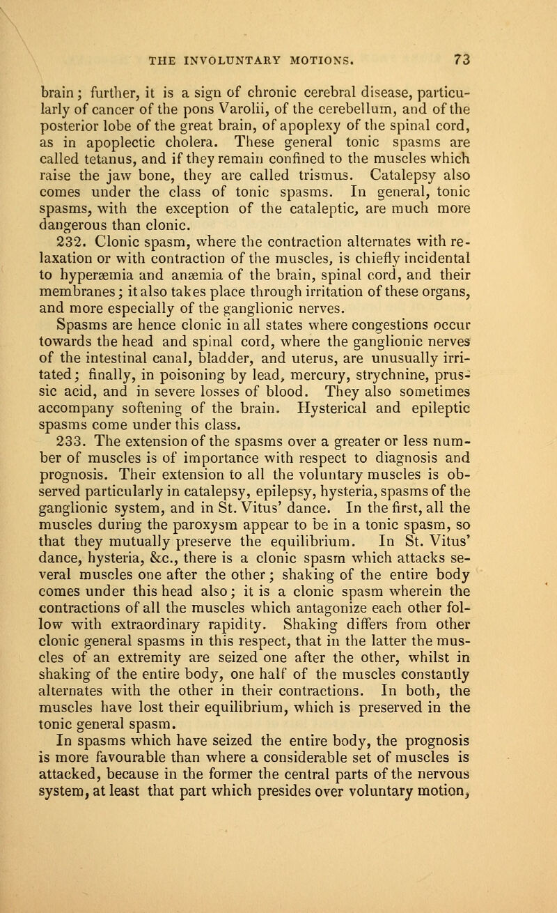 brain; further, it is a sign of chronic cerebral disease, particu- larly of cancer of the pons Varolii, of the cerebellum, and of the posterior lobe of the great brain, of apoplexy of the spinal cord, as in apoplectic cholera. These general tonic spasms are called tetanus, and if they remain confined to the muscles which raise the jaw bone, they are called trismus. Catalepsy also comes under the class of tonic spasms. In general, tonic spasms, with the exception of the cataleptic, are much more dangerous than clonic. 232. Clonic spasm, where the contraction alternates with re- laxation or with contraction of the muscles, is chiefly incidental to hyperemia and anaemia of the brain, spinal cord, and their membranes; it also takes place through irritation of these organs, and more especially of the ganglionic nerves. Spasms are hence clonic in all states where congestions occur towards the head and spinal cord, where the ganglionic nerves of the intestinal canal, bladder, and uterus, are unusually irri- tated; finally, in poisoning by lead, mercury, strychnine, prus- sic acid, and in severe losses of blood. They also sometimes accompany softening of the brain. Hysterical and epileptic spasms come under this class. 233. The extension of the spasms over a greater or less num- ber of muscles is of importance with respect to diagnosis and prognosis. Their extension to all the voluntary muscles is ob- served particularly in catalepsy, epilepsy, hysteria, spasms of the ganglionic system, and in St. Vitus' dance. In the first, all the muscles during the paroxysm appear to be in a tonic spasm, so that they mutually preserve the equilibrium. In St. Vitus' dance, hysteria, &c, there is a clonic spasm which attacks se- veral muscles one after the other; shaking of the entire body comes under this head also; it is a clonic spasm wherein the contractions of all the muscles which antagonize each other fol- low with extraordinary rapidity. Shaking differs from other clonic general spasms in this respect, that in the latter the mus- cles of an extremity are seized one after the other, whilst in shaking of the entire body, one half of the muscles constantly alternates with the other in their contractions. In both, the muscles have lost their equilibrium, which is preserved in the tonic general spasm. In spasms which have seized the entire body, the prognosis is more favourable than where a considerable set of muscles is attacked, because in the former the central parts of the nervous system, at least that part which presides over voluntary motion,