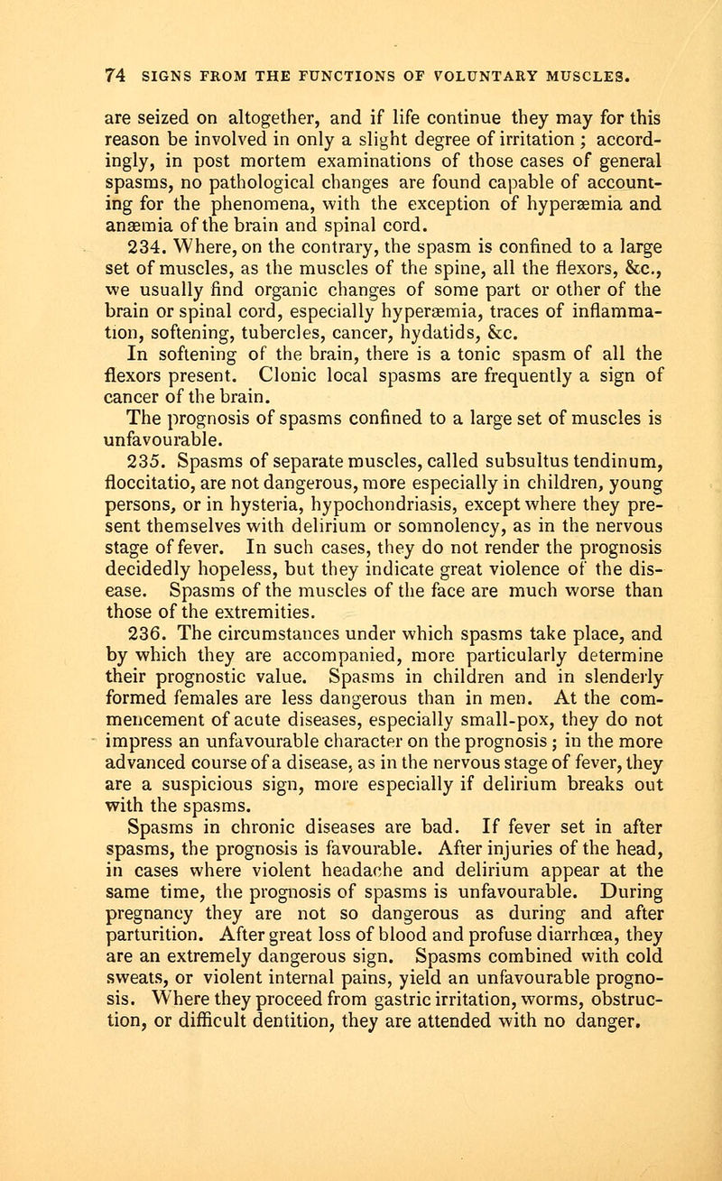 are seized on altogether, and if life continue they may for this reason be involved in only a slight degree of irritation ; accord- ingly, in post mortem examinations of those cases of general spasms, no pathological changes are found capable of account- ing for the phenomena, with the exception of hyperemia and anaemia of the brain and spinal cord. 234. Where, on the contrary, the spasm is confined to a large set of muscles, as the muscles of the spine, all the flexors, &c, we usually find organic changes of some part or other of the brain or spinal cord, especially hyperemia, traces of inflamma- tion, softening, tubercles, cancer, hydatids, &c. In softening of the brain, there is a tonic spasm of all the flexors present. Clonic local spasms are frequently a sign of cancer of the brain. The prognosis of spasms confined to a large set of muscles is unfavourable. 235. Spasms of separate muscles, called subsultus tendinum, floccitatio, are not dangerous, more especially in children, young persons, or in hysteria, hypochondriasis, except where they pre- sent themselves with delirium or somnolency, as in the nervous stage of fever. In such cases, they do not render the prognosis decidedly hopeless, but they indicate great violence of the dis- ease. Spasms of the muscles of the face are much worse than those of the extremities. 236. The circumstances under which spasms take place, and by which they are accompanied, more particularly determine their prognostic value. Spasms in children and in slenderly formed females are less dangerous than in men. At the com- mencement of acute diseases, especially small-pox, they do not impress an unfavourable character on the prognosis ; in the more advanced course of a disease, as in the nervous stage of fever, they are a suspicious sign, more especially if delirium breaks out with the spasms. Spasms in chronic diseases are bad. If fever set in after spasms, the prognosis is favourable. After injuries of the head, in cases where violent headache and delirium appear at the same time, the prognosis of spasms is unfavourable. During pregnancy they are not so dangerous as during and after parturition. After great loss of blood and profuse diarrhoea, they are an extremely dangerous sign. Spasms combined with cold sweats, or violent internal pains, yield an unfavourable progno- sis. Where they proceed from gastric irritation, worms, obstruc- tion, or difficult dentition, they are attended with no danger.