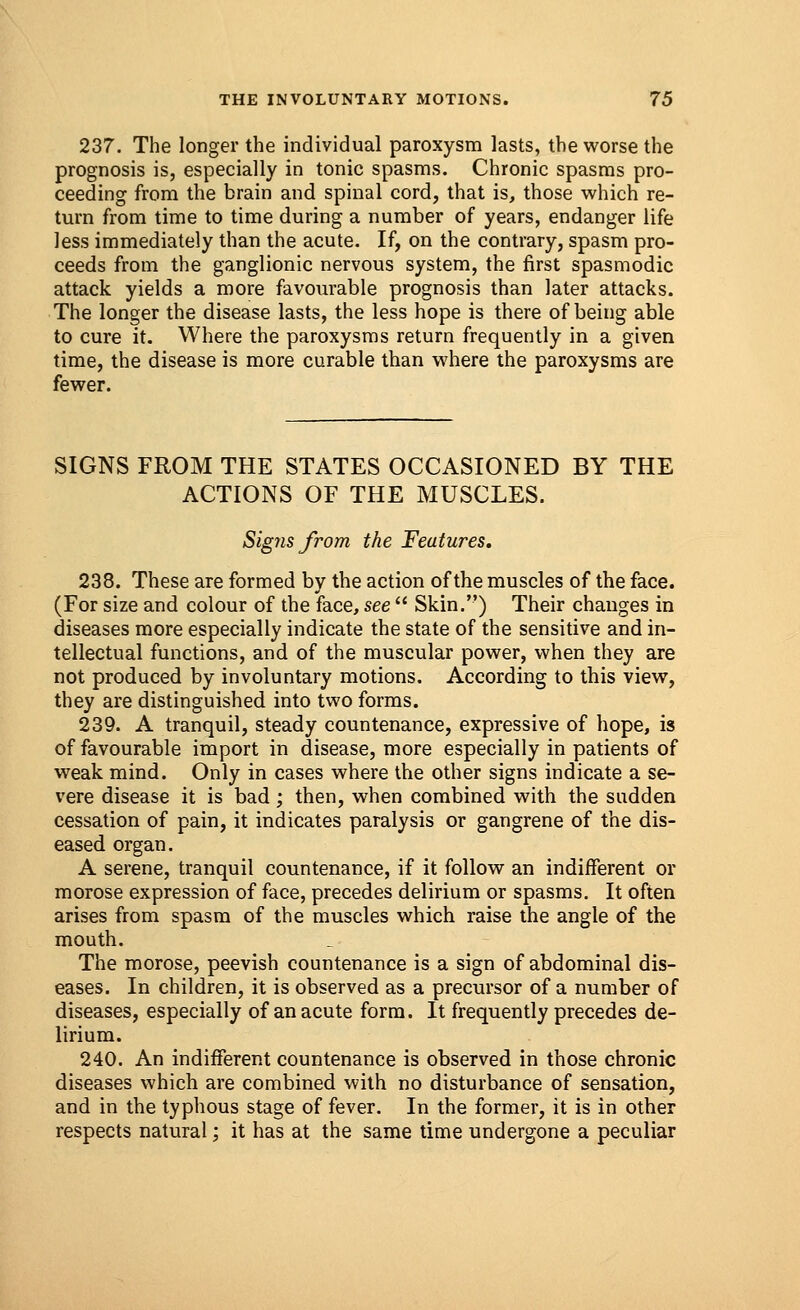 237. The longer the individual paroxysm lasts, the worse the prognosis is, especially in tonic spasms. Chronic spasms pro- ceeding from the brain and spinal cord, that is, those which re- turn from time to time during a number of years, endanger life less immediately than the acute. If, on the contrary, spasm pro- ceeds from the ganglionic nervous system, the first spasmodic attack yields a more favourable prognosis than later attacks. The longer the disease lasts, the less hope is there of being able to cure it. Where the paroxysms return frequently in a given time, the disease is more curable than where the paroxysms are fewer. SIGNS FROM THE STATES OCCASIONED BY THE ACTIONS OF THE MUSCLES. Signs from the Features, 238. These are formed by the action of the muscles of the face. (For size and colour of the face, see  Skin.) Their changes in diseases more especially indicate the state of the sensitive and in- tellectual functions, and of the muscular power, when they are not produced by involuntary motions. According to this view, they are distinguished into two forms. 239. A tranquil, steady countenance, expressive of hope, is of favourable import in disease, more especially in patients of weak mind. Only in cases where the other signs indicate a se- vere disease it is bad; then, when combined with the sudden cessation of pain, it indicates paralysis or gangrene of the dis- eased organ. A serene, tranquil countenance, if it follow an indifferent or morose expression of face, precedes delirium or spasms. It often arises from spasm of the muscles which raise the angle of the mouth. The morose, peevish countenance is a sign of abdominal dis- eases. In children, it is observed as a precursor of a number of diseases, especially of an acute form. It frequently precedes de- lirium. 240. An indifferent countenance is observed in those chronic diseases which are combined with no disturbance of sensation, and in the typhous stage of fever. In the former, it is in other respects natural; it has at the same time undergone a peculiar