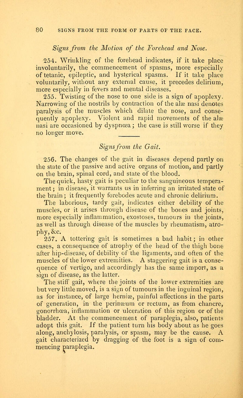 Signs from the Motion of the Forehead and Nose. 254. Wrinkling of the forehead indicates, if it take place involuntarily, the commencement of spasms, more especially of tetanic, epileptic, and hysterical spasms. If it take place voluntarily, without any external cause, it precedes delirium, more especially in fevers and mental diseases. 255. Twisting of the nose to one side is a sign of apoplexy. Narrowing of the nostrils by contraction of the alse nasi denotes paralysis of the muscles which dilate the nose, and conse- quently apoplexy. Violent and rapid movements of the alse nasi are occasioned by dyspnoea; the case is still worse if they no longer move. _____ Signsfrom the Gait. 256. The changes of the gait in diseases depend partly on the state of the passive and active organs of motion, and partly on the brain, spinal cord, and state of the blood. The quick, hasty gait is peculiar to the sanguineous tempera- ment; in disease, it warrants us in inferring an irritated state of the brain; it frequently forebodes acute and chronic delirium. The laborious, tardy gait, indicates either debility of the muscles, or it arises through disease of the bones and joints, more especially inflammation, exostoses, tumours in the joints, as well as through disease of the muscles by rheumatism, atro- phy, &c. 257. A tottering gait is sometimes a bad habit; in other cases, a consequence of atrophy of the head of the thigh bone after hip-disease, of debility of the ligaments, and often of the muscles of the lower extremities. A staggering gait is a conse- quence of vertigo, and accordingly has the same import, as a sign of disease, as the latter. The stiff gait, where the joints of the lower extremities are but very little moved, is a sign of tumours in the inguinal region, as for instance, of large hernise, painful affections in the parts of generation, in the perineeum or rectum, as from chancre, gonorrhoea, inflammation or ulceration of this region or of the bladder. At the commencement of paraplegia, also, patients adopt this gait. If the patient turn his body about as he goes along, anchylosis, paralysis, or spasm, may be the cause. A gait characterized by dragging of the foot is a sign of com- mencing paraplegia.