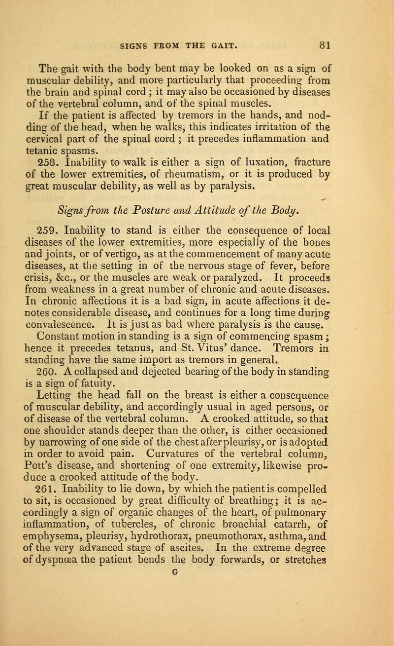 The gait with the body bent may be looked on as a sign of muscular debility, and more particularly that proceeding from the brain and spinal cord ; it may also be occasioned by diseases of the vertebral column, and of the spinal muscles. If the patient is affected by tremors in the hands, and nod- ding of the head, when he walks, this indicates irritation of the cervical part of the spinal cord ; it precedes inflammation and tetanic spasms. 258. Inability to walk is either a sign of luxation, fracture of the lower extremities, of rheumatism, or it is produced by great muscular debility, as well as by paralysis. Signs from the Posture and Attitude of the Body. 259. Inability to stand is either the consequence of local diseases of the lower extremities, more especially of the bones and joints, or of vertigo, as at the commencement of many acute diseases, at the setting in of the nervous stage of fever, before crisis, &c, or the muscles are weak or paralyzed. It proceeds from weakness in a great number of chronic and acute diseases. In chronic affections it is a bad sign, in acute affections it de- notes considerable disease, and continues for a long time during convalescence. It is just as bad where paralysis is the cause. Constant motion in standing is a sign of commencing spasm; hence it precedes tetanus, and St. Vitus' dance. Tremors in standing have the same import as tremors in general. 260. A collapsed and dejected bearing of the body in standing is a sign of fatuity. Letting the head fall on the breast is either a consequence of muscular debility, and accordingly usual in aged persons, or of disease of the vertebral column. A crooked attitude, so that one shoulder stands deeper than the other, is either occasioned by narrowing of one side of the chest after pleurisy, or is adopted in order to avoid pain. Curvatures of the vertebral column, Pott's disease, and shortening of one extremity, likewise pro- duce a crooked attitude of the body. 261. Inability to lie down, by which the patient is compelled to sit, is occasioned by great difficulty of breathing; it is ac- cordingly a sign of organic changes of the heart, of pulmonary inflammation, of tubercles, of chronic bronchial catarrh, of emphysema, pleurisy, hydrothorax, pneumothorax, asthma, and of the very advanced stage of ascites. In the extreme degree of dyspnoea the patient bends the body forwards, or stretches