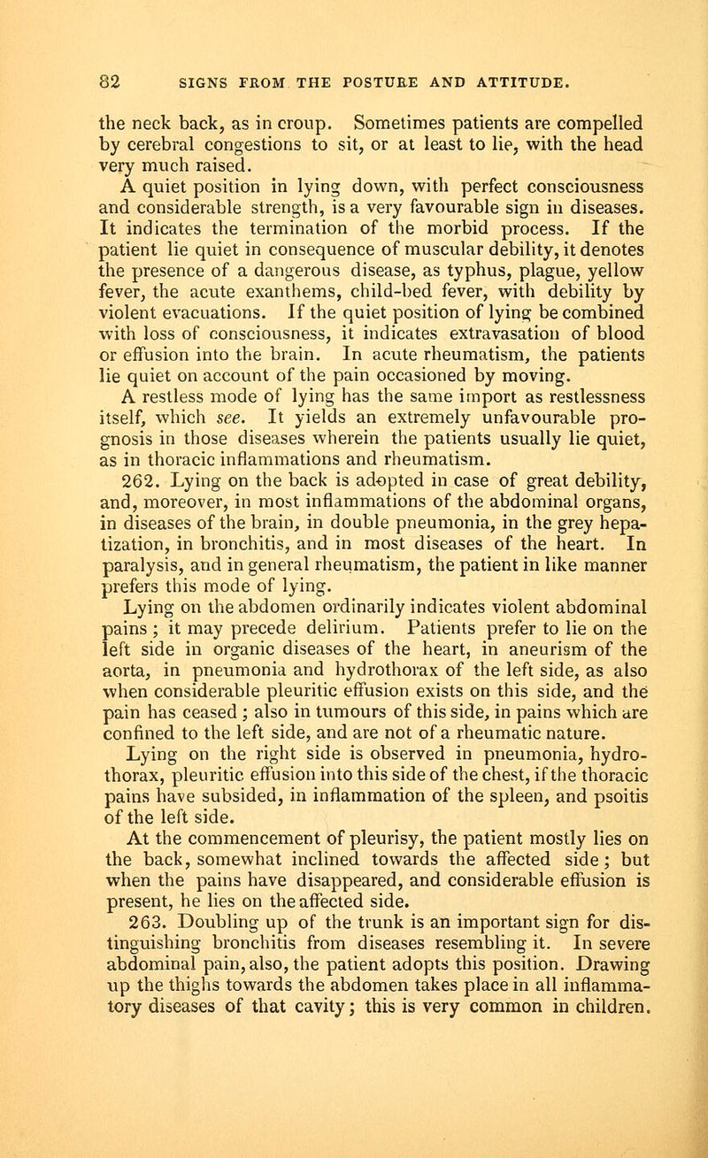 the neck back, as in croup. Sometimes patients are compelled by cerebral congestions to sit, or at least to lie, with the head very much raised. A quiet position in lying down, with perfect consciousness and considerable strength, is a very favourable sign in diseases. It indicates the termination of the morbid process. If the patient lie quiet in consequence of muscular debility, it denotes the presence of a dangerous disease, as typhus, plague, yellow fever, the acute exanthems, child-bed fever, with debility by violent evacuations. If the quiet position of lying be combined with loss of consciousness, it indicates extravasation of blood or effusion into the brain. In acute rheumatism, the patients lie quiet on account of the pain occasioned by moving. A restless mode of lying has the same import as restlessness itself, which see. It yields an extremely unfavourable pro- gnosis in those diseases wherein the patients usually lie quiet, as in thoracic inflammations and rheumatism. 262. Lying on the back is adopted in case of great debility, and, moreover, in most inflammations of the abdominal organs, in diseases of the brain, in double pneumonia, in the grey hepa- tization, in bronchitis, and in most diseases of the heart. In paralysis, and in general rheumatism, the patient in like manner prefers this mode of lying. Lying on the abdomen ordinarily indicates violent abdominal pains ; it may precede delirium. Patients prefer to lie on the left side in organic diseases of the heart, in aneurism of the aorta, in pneumonia and hydrothorax of the left side, as also when considerable pleuritic effusion exists on this side, and the pain has ceased ; also in tumours of this side, in pains which are confined to the left side, and are not of a rheumatic nature. Lying on the right side is observed in pneumonia, hydro- thorax, pleuritic effusion into this side of the chest, if the thoracic pains have subsided, in inflammation of the spleen, and psoitis of the left side. At the commencement of pleurisy, the patient mostly lies on the back, somewhat inclined towards the affected side; but when the pains have disappeared, and considerable effusion is present, he lies on the affected side. 263. Doubling up of the trunk is an important sign for dis- tinguishing bronchitis from diseases resembling it. In severe abdominal pain, also, the patient adopts this position. Drawing up the thighs towards the abdomen takes place in all inflamma- tory diseases of that cavity; this is very common in children.