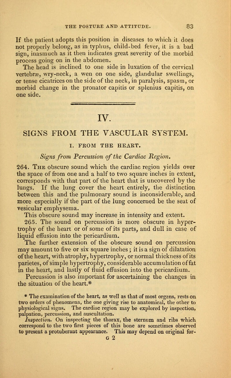 If the patient adopts this position in diseases to which it does not properly belong, as in typhus, child-bed fever, it is a bad sign, inasmuch as it then indicates great severity of the morbid process going on in the abdomen. The head is inclined to one side in luxation of the cervical vertebrae, wry-neck, a wen on one side, glandular swellings, or tense cicatrices on the side of the neck, in paralysis, spasm, or morbid change in the pronator capitis or splenius capitis, on one side. IV. SIGNS FROM THE VASCULAR SYSTEM. I. FROM THE HEART. Signs from Percussion of the Cardiac Regio?i. 264. The obscure sound which the cardiac region yields over the space of from one and a half to two square inches in extent, corresponds with that part of the heart that is uncovered by the lungs. If the lung cover the heart entirely, the distinction between this and the pulmonary sound is inconsiderable, and more especially if the part of the lung concerned be the seat of vesicular emphysema. This obscure sound may increase in intensity and extent. 265. The sound on percussion is more obscure in hyper- trophy of the heart or of some of its parts, and dull in case of liquid effusion into the pericardium. The further extension of the obscure sound on percussion may amount to five or six square inches ; it is a sign of dilatation of the heart, with atrophy, hypertrophy, or normal thickness of its parietes, of simple hypertrophy, considerable accumulation of fat in the heart, and lastly of fluid effusion into the pericardium. Percussion is also important for ascertaining the changes in the situation of the heart* * The examination of the heart, as well as that of most organs, rests on two orders of phenomena, the one giving rise to anatomical, the other to physiological signs. The cardiac region may be explored by inspection, palpation, percussion, and auscultation. Inspection. On inspecting the thorax, the sternum and ribs which correspond to the two first pieces of this bone are sometimes observed to present a protuberant appearance. This may depend on original for- G 2