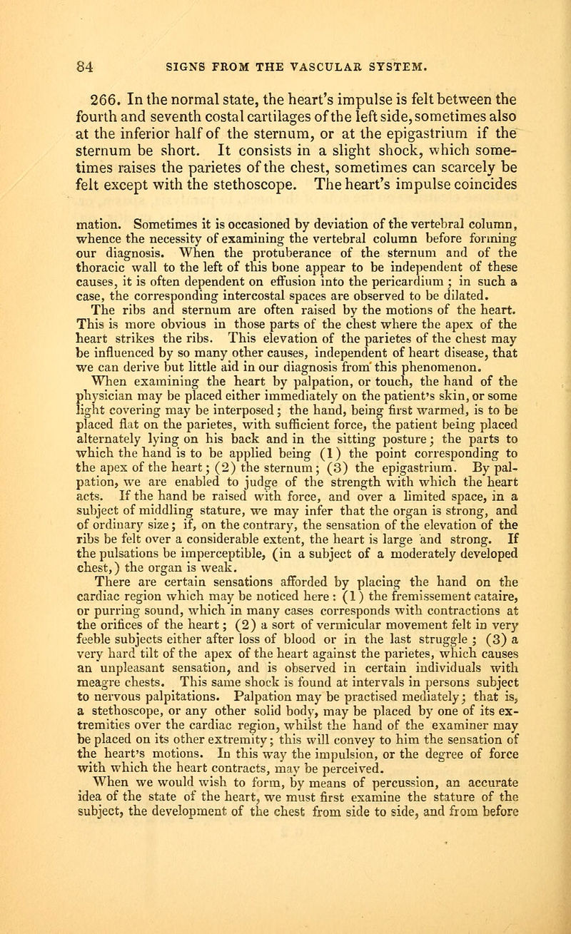 266. In the normal state, the heart's impulse is felt between the fourth and seventh costal cartilages of the left side, sometimes also at the inferior half of the sternum, or at the epigastrium if the sternum be short. It consists in a slight shock, which some- times raises the parietes of the chest, sometimes can scarcely be felt except with the stethoscope. The heart's impulse coincides mation. Sometimes it is occasioned by deviation of the vertebral column, whence tbe necessity of examining the vertebral column before forming our diagnosis. When tbe protuberance of tbe sternum and of tbe thoracic wall to the left of this bone appear to be independent of these causes, it is often dependent on effusion into the pericardium ; in such a case, the corresponding intercostal spaces are observed to be dilated. The ribs and sternum are often raised by the motions of the heart. This is more obvious in those parts of tbe chest where tbe apex of tbe heart strikes the ribs. This elevation of the parietes of the chest may be influenced by so many other causes, independent of heart disease, that we can derive but little aid in our diagnosis from' this phenomenon. When examining the heart by palpation, or touch, the hand of the physician may be placed either immediately on the patient's skin, or some light covering may be interposed; the hand, being first warmed, is to be placed flat on the parietes, with sufficient force, the patient being placed alternately lying on his back and in the sitting posture; the parts to which the hand is to be applied being (1) the point corresponding to the apex of the heart; (2) the sternum; (3) the epigastrium. By pal- pation, we are enabled to judge of the strength with which the heart acts. If the hand be raised with force, and over a limited space, in a subject of middling stature, we may infer that the organ is strong, and of ordinary size; if, on the contrary, the sensation of the elevation of the ribs be felt over a considerable extent, the heart is large and strong. If the pulsations be imperceptible, (in a subject of a moderately developed chest,) the organ is weak. There are certain sensations afforded by placing the hand on the cardiac region which may be noticed here : (1) the fremissement cataire, or purring sound, which in many cases corresponds with contractions at the orifices of the heart; (2) a sort of vermicular movement felt in very feeble subjects either after loss of blood or in the last struggle ; (3) a very hard tilt of the apex of the heart against the parietes, which causes an unpleasant sensation, and is observed in certain individuals with meagre chests. This same shock is found at intervals in persons subject to nervous palpitations. Palpation may be practised mediately; that is, a stethoscope, or any other solid body, may be placed by one of its ex- tremities over the cardiac region, whilst the hand of the examiner may be placed on its other extremity; this will convey to him the sensation of the heart's motions. In this way the impulsion, or the degree of force with which the heart contracts, may be perceived. When we would wish to form, by means of percussion, an accurate idea of the state of the heart, we must first examine the stature of the subject, tbe development of the chest from side to side, and from before