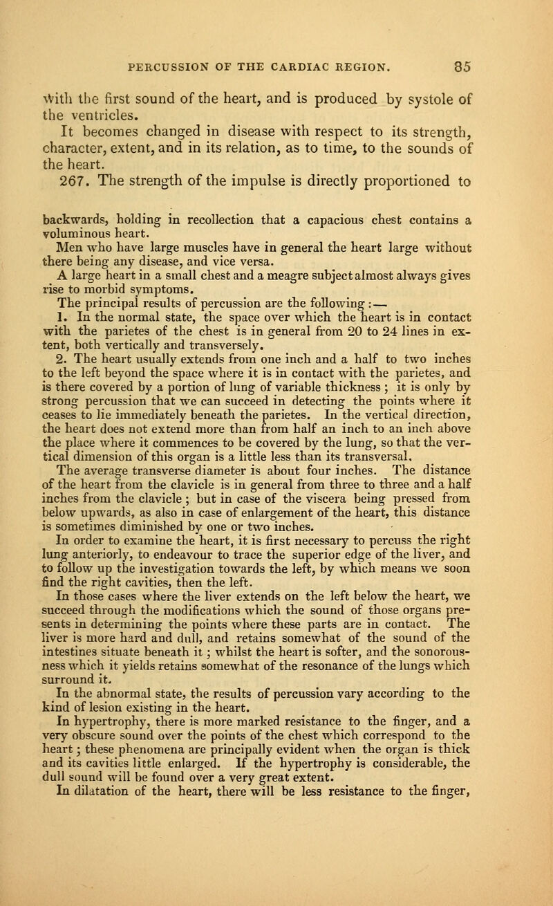 \Vith the first sound of the heart, and is produced by systole of the ventricles. It becomes changed in disease with respect to its strength, character, extent, and in its relation, as to time, to the sounds of the heart. 267. The strength of the impulse is directly proportioned to backwards, holding in recollection that a capacious chest contains a voluminous heart. Men who have large muscles have in general the heart large without there being any disease, and vice versa. A large heart in a small chest and a meagre subject almost always gives rise to morbid symptoms. The principal results of percussion are the following : — 1. In the normal state, the space over which the heart is in contact with the parietes of the chest is in general from 20 to 24 lines in ex- tent, both vertically and transversely. 2. The heart usually extends from one inch and a half to two inches to the left beyond the space where it is in contact with the parietes, and is there covered by a portion of lung of variable thickness ; it is only by strong percussion that we can succeed in detecting the points where it ceases to lie immediately beneath the parietes. In the vertical direction, the heart does not extend more than from half an inch to an inch above the place where it commences to be covered by the lung, so that the ver- tical dimension of this organ is a little less than its transversal. The average transverse diameter is about four inches. The distance of the heart from the clavicle is in general from three to three and a half inches from the clavicle ; but in case of the viscera being pressed from below upwards, as also in case of enlargement of the heart, this distance is sometimes diminished by one or two inches. In order to examine the heart, it is first necessary to percuss the right lung anteriorly, to endeavour to trace the superior edge of the liver, and to follow up the investigation towards the left, by which means we soon find the right cavities, then the left. In those cases where the liver extends on the left below the heart, we succeed through the modifications which the sound of those organs pre- sents in determining the points where these parts are in contact. The liver is more hard and dull, and retains somewhat of the sound of the intestines situate beneath it; whilst the heart is softer, and the sonorous- ness which it yields retains somewhat of the resonance of the lungs which surround it. In the abnormal state, the results of percussion vary according to the kind of lesion existing in the heart. In hypertrophy, there is more marked resistance to the finger, and a very obscure sound over the points of the chest which correspond to the heart; these phenomena are principally evident when the organ is thick and its cavities little enlarged. If the hypertrophy is considerable, the dull sound will be found over a very great extent. In dilatation of the heart, there will be less resistance to the finger,