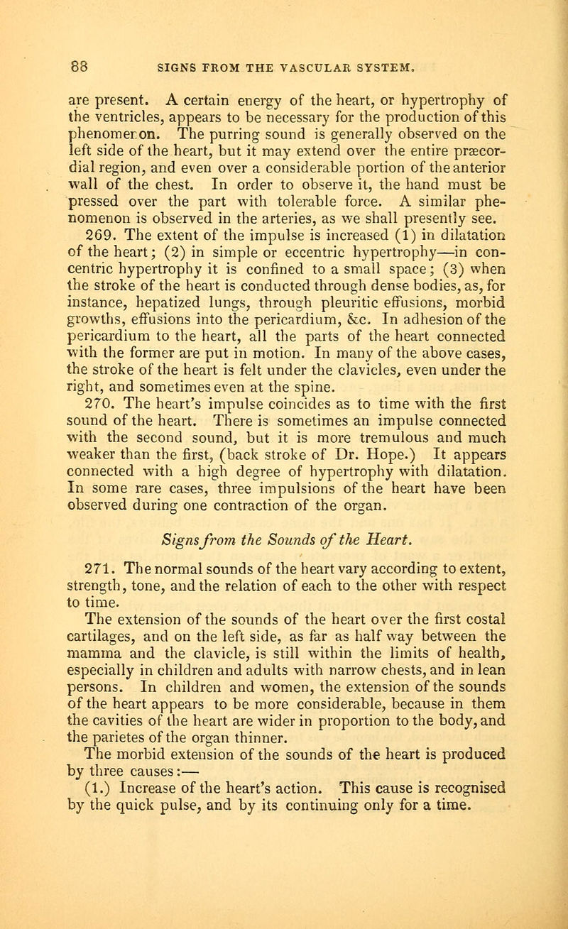 are present. A certain energy of the heart, or hypertrophy of the ventricles, appears to be necessary for the production of this phenomeron. The purring sound is generally observed on the left side of the heart, but it may extend over the entire precor- dial region, and even over a considerable portion of the anterior wall of the chest. In order to observe it, the hand must be pressed over the part with tolerable force. A similar phe- nomenon is observed in the arteries, as we shall presently see. 269. The extent of the impulse is increased (1) in dilatation of the heart; (2) in simple or eccentric hypertrophy—in con- centric hypertrophy it is confined to a small space; (3) when the stroke of the heart is conducted through dense bodies, as, for instance, hepatized lungs, through pleuritic effusions, morbid growths, effusions into the pericardium, &c. In adhesion of the pericardium to the heart, all the parts of the heart connected with the former are put in motion. In many of the above cases, the stroke of the heart is felt under the clavicles, even under the right, and sometimes even at the spine. 270. The heart's impulse coincides as to time with the first sound of the heart. There is sometimes an impulse connected with the second sound, but it is more tremulous and much weaker than the first, (back stroke of Dr. Hope.) It appears connected with a high degree of hypertrophy with dilatation. In some rare cases, three impulsions of the heart have been observed during one contraction of the organ. Signs from the Sounds of the Heart. 271. The normal sounds of the heart vary according to extent, strength, tone, and the relation of each to the other with respect to time. The extension of the sounds of the heart over the first costal cartilages, and on the left side, as far as half way between the mamma and the clavicle, is still within the limits of health, especially in children and adults with narrow chests, and in lean persons. In children and women, the extension of the sounds of the heart appears to be more considerable, because in them the cavities of the heart are wider in proportion to the body, and the parietes of the organ thinner. The morbid extension of the sounds of the heart is produced by three causes:— (1.) Increase of the heart's action. This cause is recognised by the quick pulse, and by its continuing only for a time.