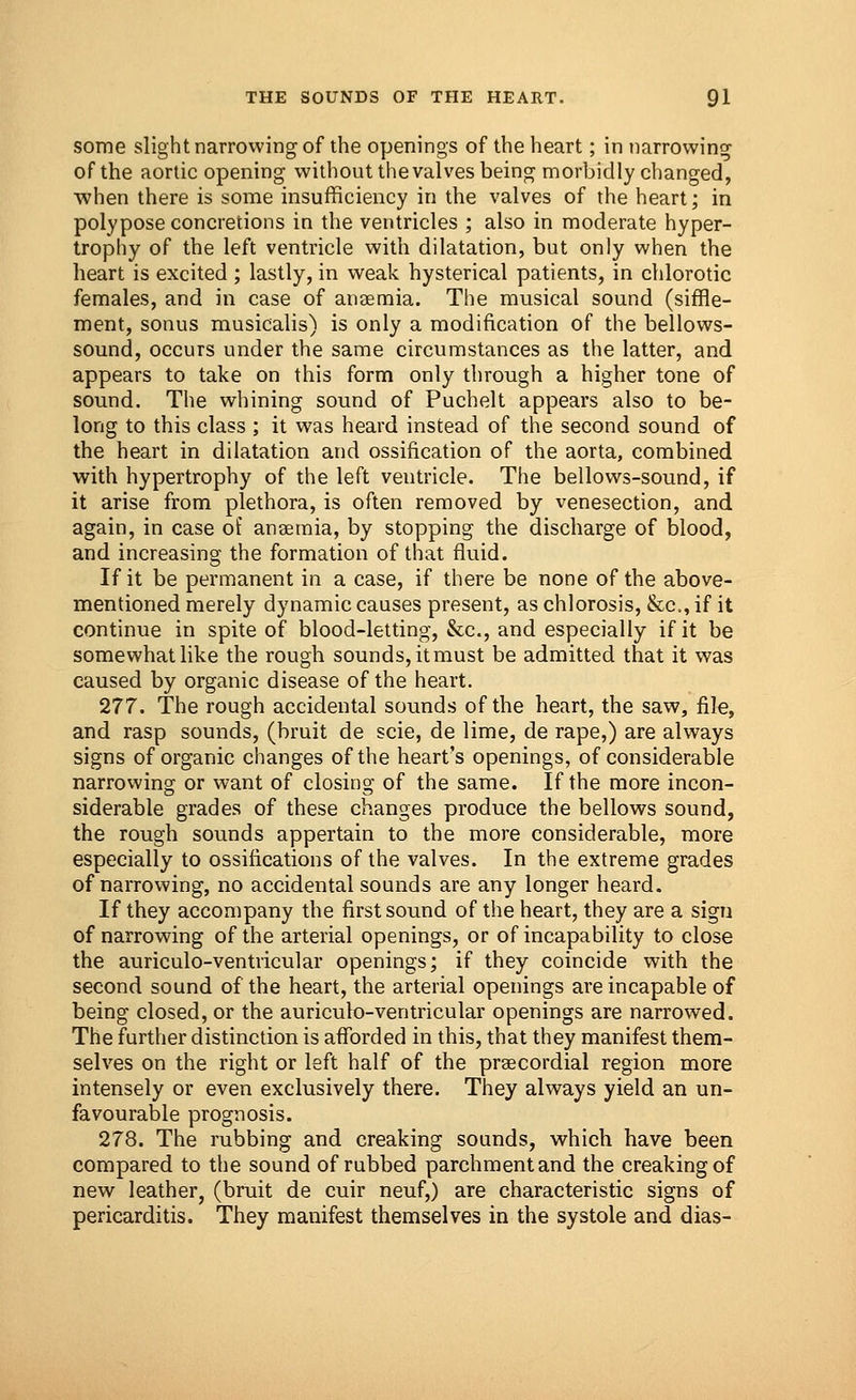 some slight narrowing of the openings of the heart; in narrowing of the aortic opening without the valves being morbidly changed, when there is some insufficiency in the valves of the heart; in polypose concretions in the ventricles ; also in moderate hyper- trophy of the left ventricle with dilatation, but only when the heart is excited ; lastly, in weak hysterical patients, in chlorotic females, and in case of anaemia. The musical sound (siffle- ment, sonus musicalis) is only a modification of the bellows- sound, occurs under the same circumstances as the latter, and appears to take on this form only through a higher tone of sound. The whining sound of Puchelt appears also to be- long to this class ; it was heard instead of the second sound of the heart in dilatation and ossification of the aorta, combined with hypertrophy of the left ventricle. The bellows-sound, if it arise from plethora, is often removed by venesection, and again, in case of anaemia, by stopping the discharge of blood, and increasing the formation of that fluid. If it be permanent in a case, if there be none of the above- mentioned merely dynamic causes present, as chlorosis, &c, if it continue in spite of blood-letting, &c, and especially if it be somewhat like the rough sounds, it must be admitted that it was caused by organic disease of the heart. 277. The rough accidental sounds of the heart, the saw, file, and rasp sounds, (bruit de scie, de lime, de rape,) are always signs of organic changes of the heart's openings, of considerable narrowing or want of closing of the same. If the more incon- siderable grades of these changes produce the bellows sound, the rough sounds appertain to the more considerable, more especially to ossifications of the valves. In the extreme grades of narrowing, no accidental sounds are any longer heard. If they accompany the first sound of the heart, they are a sign of narrowing of the arterial openings, or of incapability to close the auriculo-ventricular openings; if they coincide with the second sound of the heart, the arterial openings are incapable of being closed, or the auriculo-ventricular openings are narrowed. The further distinction is afforded in this, that they manifest them- selves on the right or left half of the praecordial region more intensely or even exclusively there. They always yield an un- favourable prognosis. 278. The rubbing and creaking sounds, which have been compared to the sound of rubbed parchment and the creaking of new leather, (bruit de cuir neuf,) are characteristic signs of pericarditis. They manifest themselves in the systole and dias-