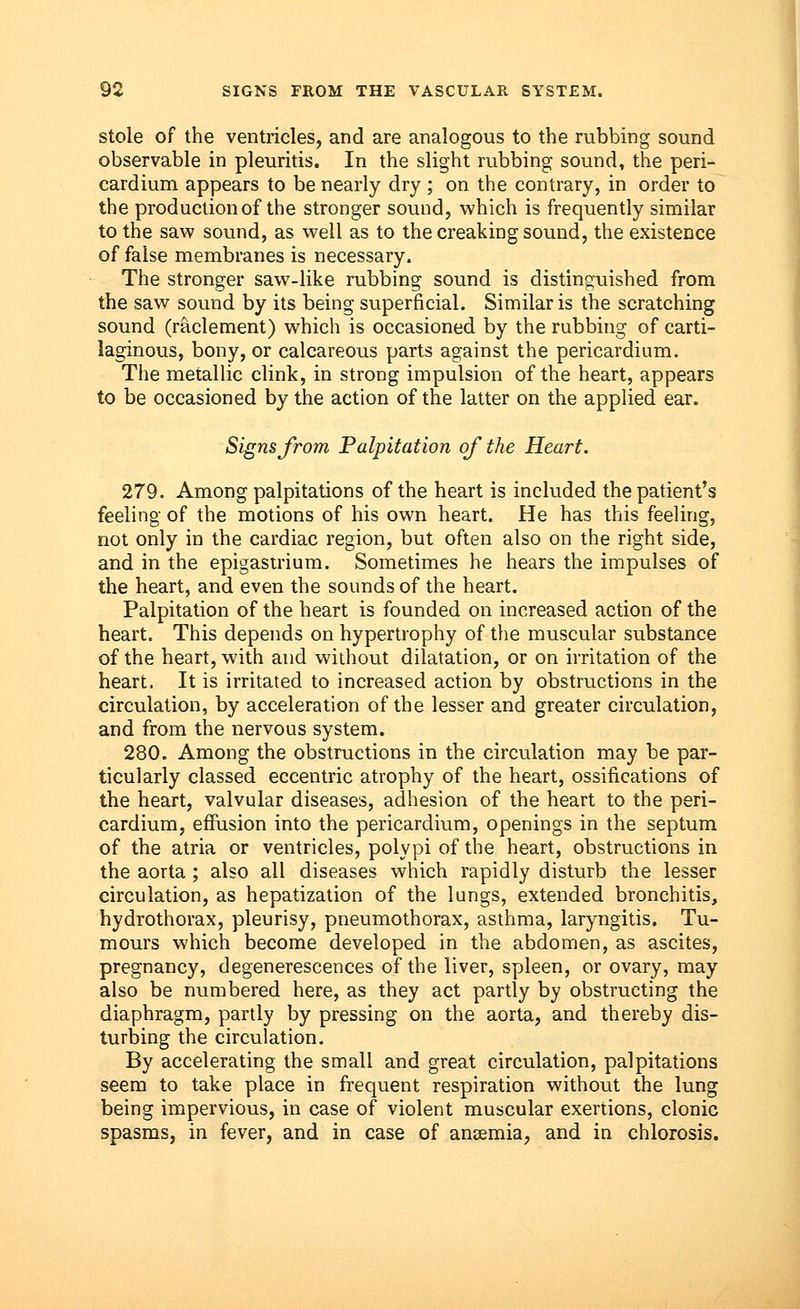 stole of the ventricles, and are analogous to the rubbing sound observable in pleuritis. In the slight rubbing sound, the peri- cardium appears to be nearly dry ; on the contrary, in order to the production of the stronger sound, which is frequently similar to the saw sound, as well as to the creaking sound, the existence of false membranes is necessary. The stronger saw-like rubbing sound is distinguished from the saw sound by its being superficial. Similar is the scratching sound (raclement) which is occasioned by the rubbing of carti- laginous, bony, or calcareous parts against the pericardium. The metallic clink, in strong impulsion of the heart, appears to be occasioned by the action of the latter on the applied ear. Signs from Palpitation of the Heart. 279. Among palpitations of the heart is included the patient's feeling of the motions of his own heart. He has this feeling, not only in the cardiac region, but often also on the right side, and in the epigastrium. Sometimes he hears the impulses of the heart, and even the sounds of the heart. Palpitation of the heart is founded on increased action of the heart. This depends on hypertrophy of the muscular substance of the heart, with and without dilatation, or on irritation of the heart. It is irritated to increased action by obstructions in the circulation, by acceleration of the lesser and greater circulation, and from the nervous system. 280. Among the obstructions in the circulation may be par- ticularly classed eccentric atrophy of the heart, ossifications of the heart, valvular diseases, adhesion of the heart to the peri- cardium, effusion into the pericardium, openings in the septum of the atria or ventricles, polypi of the heart, obstructions in the aorta ; also all diseases which rapidly disturb the lesser circulation, as hepatization of the lungs, extended bronchitis, hydrothorax, pleurisy, pneumothorax, asthma, laryngitis. Tu- mours which become developed in the abdomen, as ascites, pregnancy, degenerescences of the liver, spleen, or ovary, may also be numbered here, as they act partly by obstructing the diaphragm, partly by pressing on the aorta, and thereby dis- turbing the circulation. By accelerating the small and great circulation, palpitations seem to take place in frequent respiration without the lung being impervious, in case of violent muscular exertions, clonic spasms, in fever, and in case of anaemia, and in chlorosis.