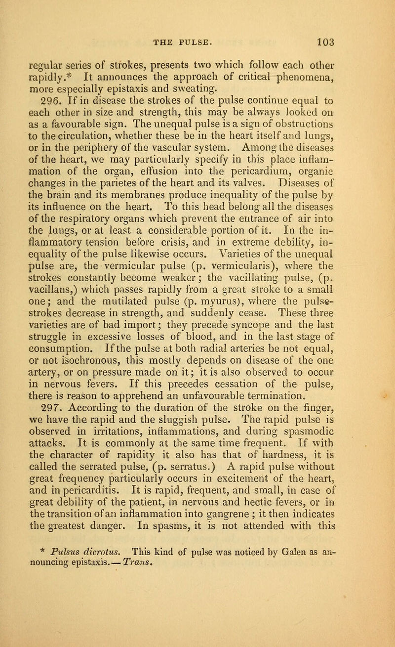regular series of strokes, presents two which follow each other rapidly.* It announces the approach of critical phenomena, more especially epistaxis and sweating. 296. If in disease the strokes of the pulse continue equal to each other in size and strength, this may be always looked on as a favourable sign. The unequal pulse is a sign of obstructions to the circulation, whether these be in the heart itself and lungs, or in the periphery of the vascular system. Among the diseases of the heart, we may particularly specify in this place inflam- mation of the organ, effusion into the pericardium, organic changes in the parietes of the heart and its valves. Diseases of the brain and its membranes produce inequality of the pulse by its influence on the heart. To this head belong all the diseases of the respiratory organs which prevent the entrance of air into the lungs, or at least a considerable portion of it. In the in- flammatory tension before crisis, and in extreme debility, in- equality of the pulse likewise occurs. Varieties of the unequal pulse are, the vermicular pulse (p. vermicularis), where the strokes constantly become weaker; the vacillating pulse, (p. vacillans,) which passes rapidly from a great stroke to a small one; and the mutilated pulse (p. myurus), where the pulse- strokes decrease in strength, and suddenly cease. These three varieties are of bad import; they precede syncope and the last struggle in excessive losses of blood, and in the last stage of consumption. If the pulse at both radial arteries be not equal, or not isochronous, this mostly depends on disease of the one artery, or on pressure made on it; it is also observed to occur in nervous fevers. If this precedes cessation of the pulse, there is reason to apprehend an unfavourable termination. 297. According to the duration of the stroke on the finger, we have the rapid and the sluggish pulse. The rapid pulse is observed in irritations, inflammations, and during spasmodic attacks. It is commonly at the same time frequent. If with the character of rapidity it also has that of hardness, it is called the serrated pulse, (p. serratus.) A rapid pulse without great frequency particularly occurs in excitement of the heart, and in pericarditis. It is rapid, frequent, and small, in case of great debility of the patient, in nervous and hectic fevers, or in the transition of an inflammation into gangrene ; it then indicates the greatest danger. In spasms, it is not attended with this * Pulsus dicrotus. This kind of pulse was noticed by Galen as an- nouncing epistaxis.— Trans.