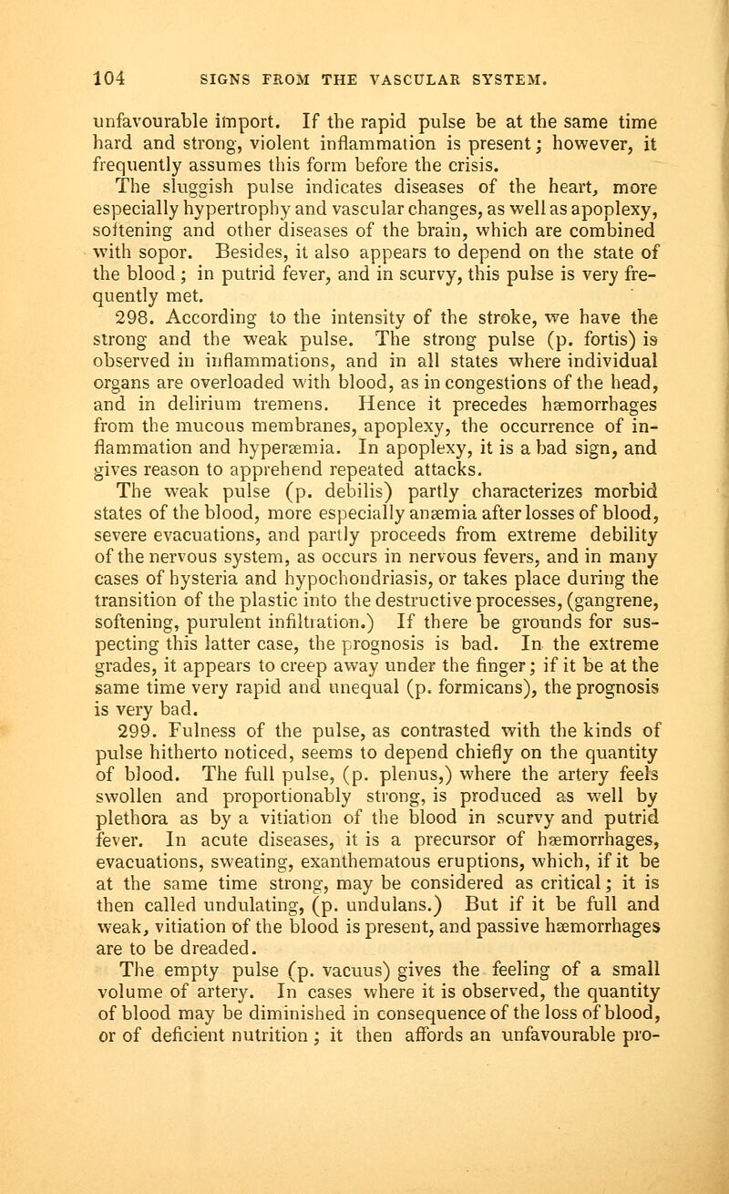 unfavourable import. If the rapid pulse be at the same time hard and strong, violent inflammation is present; however, it frequently assumes this form before the crisis. The sluggish pulse indicates diseases of the heart, more especially hypertrophy and vascular changes, as well as apoplexy, softening and other diseases of the brain, which are combined with sopor. Besides, it also appears to depend on the state of the blood ; in putrid fever, and in scurvy, this pulse is very fre- quently met. 298. According to the intensity of the stroke, we have the strong and the weak pulse. The strong pulse (p. fortis) is observed in inflammations, and in all states where individual organs are overloaded with blood, as in congestions of the head, and in delirium tremens. Hence it precedes haemorrhages from the mucous membranes, apoplexy, the occurrence of in- flammation and hyperemia. In apoplexy, it is a bad sign, and gives reason to apprehend repeated attacks. The weak pulse (p. debilis) partly characterizes morbid states of the blood, more especially anaemia after losses of blood, severe evacuations, and partly proceeds from extreme debility of the nervous system, as occurs in nervous fevers, and in many cases of hysteria and hypochondriasis, or takes place during the transition of the plastic into the destructive processes, (gangrene, softening, purulent infiltration.) If there be grounds for sus- pecting this latter case, the prognosis is bad. In the extreme grades, it appears to creep away under the finger; if it be at the same time very rapid and unequal (p. formicans), the prognosis is very bad. 299. Fulness of the pulse, as contrasted with the kinds of pulse hitherto noticed, seems to depend chiefly on the quantity of blood. The full pulse, (p. plenus,) where the artery feels swollen and proportionally strong, is produced as well by plethora as by a vitiation of the blood in scurvy and putrid fever. In acute diseases, it is a precursor of haemorrhages, evacuations, sweating, exanthematous eruptions, which, if it be at the same time strong, may be considered as critical; it is then called undulating, (p. undulans.) But if it be full and weak, vitiation of the blood is present, and passive haemorrhages are to be dreaded. The empty pulse (p. vacuus) gives the feeling of a small volume of artery. In cases where it is observed, the quantity of blood may be diminished in consequence of the loss of blood, or of deficient nutrition ; it then affords an unfavourable pro-