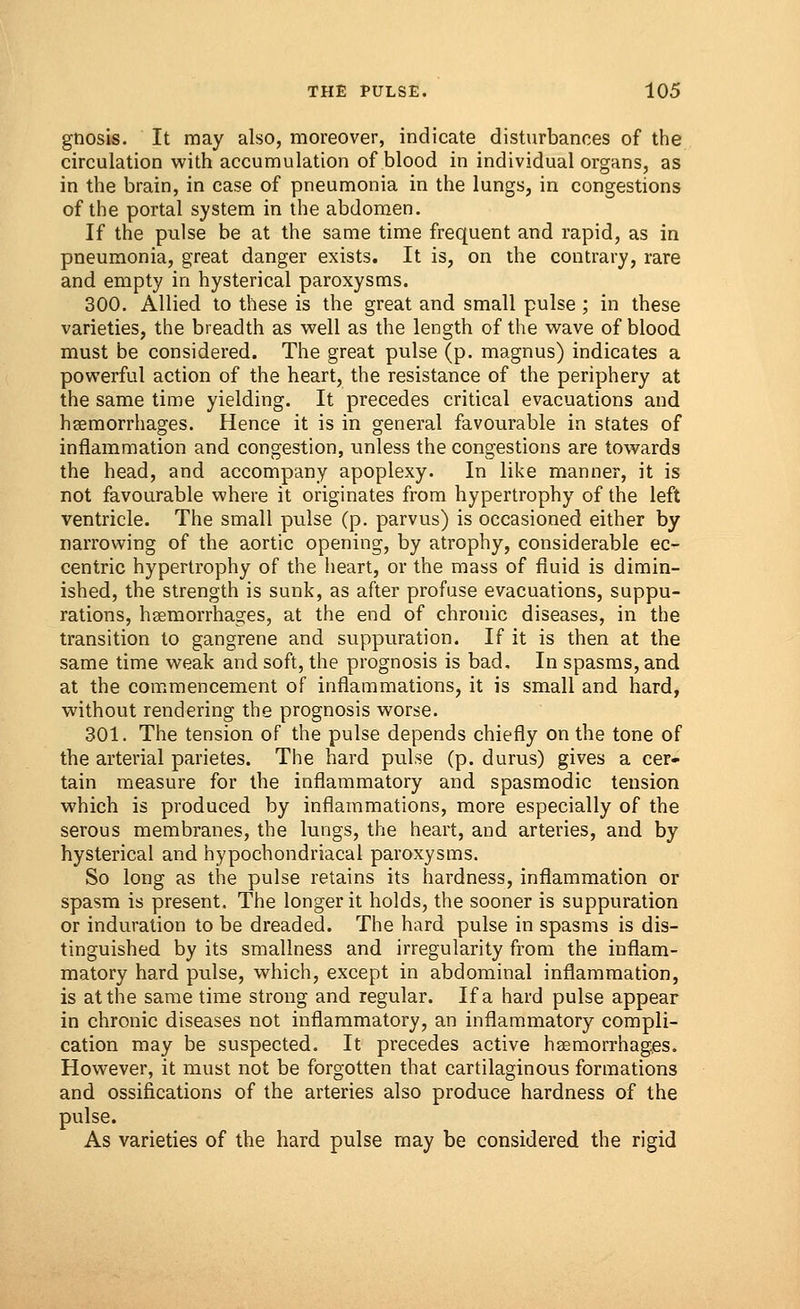 gnosis. It may also, moreover, indicate disturbances of the circulation with accumulation of blood in individual organs, as in the brain, in case of pneumonia in the lungs, in congestions of the portal system in the abdomen. If the pulse be at the same time frequent and rapid, as in pneumonia, great danger exists. It is, on the contrary, rare and empty in hysterical paroxysms. 300. Allied to these is the great and small pulse ; in these varieties, the breadth as well as the length of the wave of blood must be considered. The great pulse (p. magnus) indicates a powerful action of the heart, the resistance of the periphery at the same time yielding. It precedes critical evacuations and haemorrhages. Hence it is in general favourable in states of inflammation and congestion, unless the congestions are towards the head, and accompany apoplexy. In like manner, it is not favourable where it originates from hypertrophy of the left ventricle. The small pulse (p. parvus) is occasioned either by narrowing of the aortic opening, by atrophy, considerable ec- centric hypertrophy of the heart, or the mass of fluid is dimin- ished, the strength is sunk, as after profuse evacuations, suppu- rations, haemorrhages, at the end of chronic diseases, in the transition to gangrene and suppuration. If it is then at the same time weak and soft, the prognosis is bad. In spasms, and at the commencement of inflammations, it is small and hard, without rendering the prognosis worse. 301. The tension of the pulse depends chiefly on the tone of the arterial parietes. The hard pulse (p. durus) gives a cer- tain measure for the inflammatory and spasmodic tension which is produced by inflammations, more especially of the serous membranes, the lungs, the heart, and arteries, and by hysterical and hypochondriacal paroxysms. So long as the pulse retains its hardness, inflammation or spasm is present. The longer it holds, the sooner is suppuration or induration to be dreaded. The hard pulse in spasms is dis- tinguished by its smallness and irregularity from the inflam- matory hard pulse, which, except in abdominal inflammation, is at the same time strong and regular. If a hard pulse appear in chronic diseases not inflammatory, an inflammatory compli- cation may be suspected. It precedes active haemorrhages. However, it must not be forgotten that cartilaginous formations and ossifications of the arteries also produce hardness of the pulse. As varieties of the hard pulse may be considered the rigid