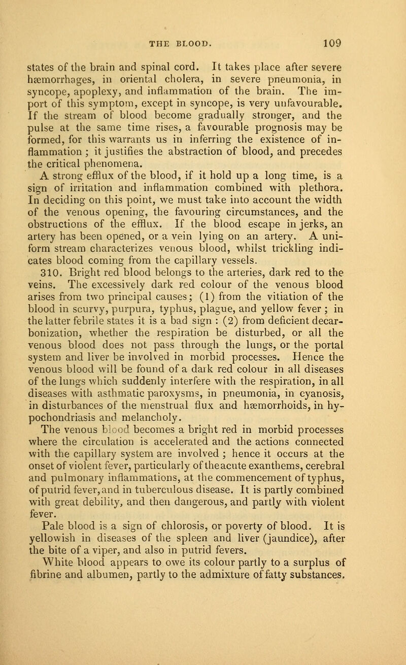 states of the brain and spinal cord. It takes place after severe haemorrhages, in oriental cholera, in severe pneumonia, in syncope, apoplexy, and inflammation of the brain. The im- port of this symptom, except in syncope, is very unfavourable. If the stream of blood become gradually stronger, and the pulse at the same time rises, a favourable prognosis may be formed, for this warrants us in inferring the existence of in- flammation ; it justifies the abstraction of blood, and precedes the critical phenomena. A strong efflux of the blood, if it hold up a long time, is a sign of irritation and inflammation combined with plethora. In deciding on this point, we must take into account the width of the venous opening, the favouring circumstances, and the obstructions of the efflux. If the blood escape in jerks, an artery has been opened, or a vein lying on an artery. A uni- form stream characterizes venous blood, whilst trickling indi- cates blood coming from the capillary vessels. 310. Bright red blood belongs to the arteries, dark red to the veins. The excessively dark red colour of the venous blood arises from two principal causes; (1) from the vitiation of the blood in scurvy, purpura, typhus, plague, and yellow fever ; in the latter febrile states it is a bad sign : (2) from deficient decar- bonization, whether the respiration be disturbed, or all the venous blood does not pass through the lungs, or the portal system and liver be involved in morbid processes. Hence the venous blood will be found of a dark red colour in all diseases of the lungs which suddenly interfere with the respiration, in all diseases with asthmatic paroxysms, in pneumonia, in cyanosis, in disturbances of the menstrual flux and haemorrhoids, in hy- pochondriasis and melancholy. The venous blood becomes a bright red in morbid processes where the circulation is accelerated and the actions connected with the capillary system are involved ; hence it occurs at the onset of violent fever, particularly of the acute exanthems, cerebral and pulmonary inflammations, at the commencement of typhus, of putrid fever, and in tuberculous disease. It is partly combined with great debility, and then dangerous, and partly with violent fever. Pale blood is a sign of chlorosis, or poverty of blood. It is yellowish in diseases of the spleen and liver (jaundice), after the bite of a viper, and also in putrid fevers. White blood appears to owe its colour partly to a surplus of fibrine and albumen, partly to the admixture of fatty substances.