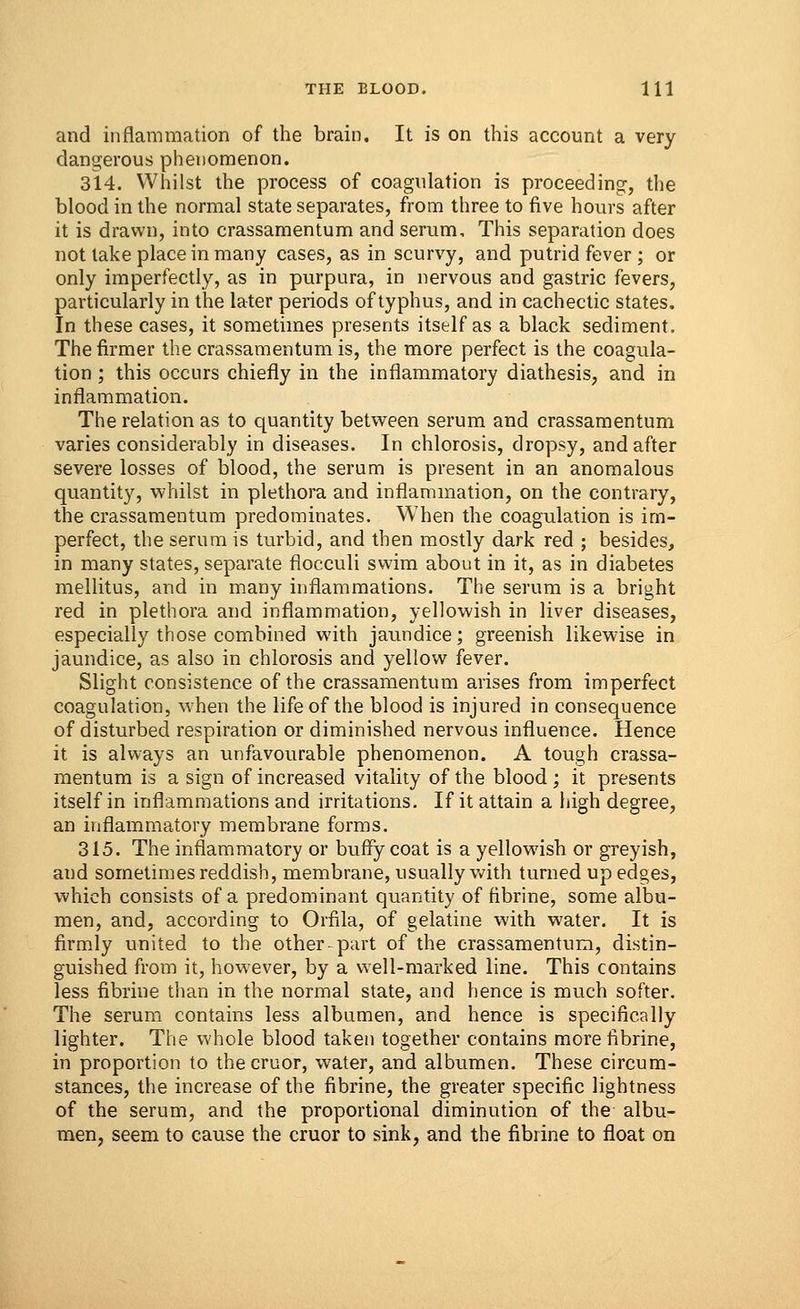 and inflammation of the brain. It is on this account a very dangerous phenomenon. 314. Whilst the process of coagulation is proceeding, the blood in the normal state separates, from three to five hours after it is drawn, into crassamentum and serum. This separation does not take place in many cases, as in scurvy, and putrid fever ; or only imperfectly, as in purpura, in nervous and gastric fevers, particularly in the later periods of typhus, and in cachectic states. In these cases, it sometimes presents itself as a black sediment. The firmer the crassamentum is, the more perfect is the coagula- tion ; this occurs chiefly in the inflammatory diathesis, and in inflammation. The relation as to quantity between serum and crassamentum varies considerably in diseases. In chlorosis, dropsy, and after severe losses of blood, the serum is present in an anomalous quantity, whilst in plethora and inflammation, on the contrary, the crassamentum predominates. When the coagulation is im- perfect, the serum is turbid, and then mostly dark red ; besides, in many states, separate flocculi swim about in it, as in diabetes mellitus, and in many inflammations. The serum is a bright red in plethora and inflammation, yellowish in liver diseases, especially those combined with jaundice; greenish likewise in jaundice, as also in chlorosis and yellow fever. Slight consistence of the crassamentum arises from imperfect coagulation, when the life of the blood is injured in consequence of disturbed respiration or diminished nervous influence. Hence it is always an unfavourable phenomenon. A tough crassa- mentum is a sign of increased vitality of the blood ; it presents itself in inflammations and irritations. If it attain a high degree, an inflammatory membrane forms. 315. The inflammatory or buffy coat is a yellowish or greyish, and sometimes reddish, membrane, usually with turned up edges, which consists of a predominant quantity of fibrine, some albu- men, and, according to Orfila, of gelatine with water. It is firmly united to the other-part of the crassamentum, distin- guished from it, however, by a well-marked line. This contains less fibrine than in the normal state, and hence is much softer. The serum contains less albumen, and hence is specifically lighter. The whole blood taken together contains more fibrine, in proportion to thecruor, water, and albumen. These circum- stances, the increase of the fibrine, the greater specific lightness of the serum, and the proportional diminution of the albu- men, seem to cause the cruor to sink, and the fibrine to float on