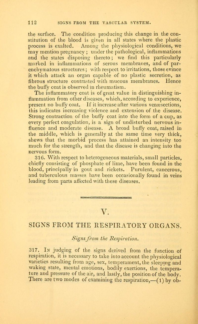 the surface. The condition producing this change in the con- stitution of the blood is given in all states where the plastic process is exalted. Among the physiological conditions, we may mention pregnancy ; under the pathological, inflammations and the states disposing thereto; we find this particularly marked in inflammations of serous membranes, and of par- enchymatous structures; with respect to irritations, those evince it which attack an organ capable of no plastic secretion, as fibrous structure contrasted with mucous membranes. Hence the buffy coat is observed in rheumatism. The inflammatory coat is of great value in distinguishing in- flammation from other diseases, which, according to experience, present no buffy coat. If it increase after various venisections, this indicates increasing violence and extension of the disease. Strong contraction of the buffy coat into the form of a cup, as every perfect coagulation, is a sign of undisturbed nervous in- fluence and moderate disease. A broad buffy coat, raised in the middle, which is generally at the same time very thick, shews that the morbid process has attained an intensity too much for the strength, and that the disease is changing into the nervous form. 316. With respect to heterogeneous materials, small particles, chiefly consisting of phosphate of lime, have been found in the blood, principally in gout and rickets. Purulent, cancerous, and tuberculous masses have been occasionally found in veins leading from parts affected with these diseases. V. SIGNS FROM THE RESPIRATORY ORGANS. Signs from the Respiration. 317. In judging of the signs derived from the function of respiration, it is necessary to take into account the physiological varieties resulting from age, sex, temperament, the sleeping and waking state, mental emotions, bodily exertions, the tempera- ture and pressure of the air, and lastly, the position of the body. There are two modes of examining the respiration,—(l) by ob-