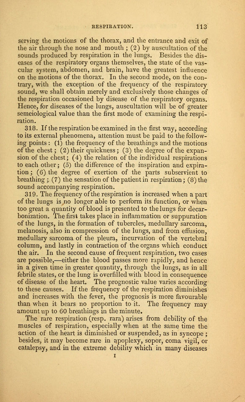 serving the motions of the thorax, and the entrance and exit of the air through the nose and mouth ; (2) by auscultation of the sounds produced by respiration in the lungs. Besides the dis- eases of the respiratory organs themselves, the state of the vas- cular system, abdomen, and brain, have the greatest influence on the motions of the thorax. In the second mode, on the con- trary, with the exception of the frequency of the respiratory sound, we shall obtain merely and exclusively those changes of the respiration occasioned by disease of the respiratory organs. Hence, for diseases of the lungs, auscultation will be of greater semeiological value than the first mode of examining the respi- ration. 318. If the respiration be examined in the first way, according to its external phenomena, attention must be paid to the follow- ing points : (1) the frequency of the breathings and the motions of the chest; (2) their quickness; (3) the degree of the expan- sion of the chest; (4) the relation of the individual respirations to each other; (5) the difference of the inspiration and expira- tion ; (6) the degree of exertion of the parts subservient to breathing ; (7) the sensation of the patient in respiration; (8) the sound accompanying respiration. 319. The frequency of the respiration is increased when a part of the lungs is no longer able to perform its function, or when too great a quantity of blood is presented to the lungs for decar- bonization. The first takes place in inflammation or suppuration of the lungs, in the formation of tubercles, medullary sarcoma, melanosis, also in compression of the lungs, and from effusion, medullary sarcoma of the pleura, incurvation of the vertebral column, and lastly in contraction of the organs which conduct the air. In the second cause of frequent respiration, two cases are possible,—either the blood passes more rapidly, and hence in a given time in greater quantity, through the lungs, as in all febrile states, or the lung is overfilled with blood in consequence of disease of the heart. The prognostic value varies according to these causes. If the frequency of the respiration diminishes and increases with the fever, the prognosis is more favourable than when it bears no proportion to it. The frequency may amount up to 60 breathings in the minute. The rare respiration (resp. rara) arises from debility of the muscles of respiration, especially when at the same time the action of the heart is diminished or suspended, as in syncope ; besides, it may become rare in apoplexy, sopor, coma vigil, or catalepsy, and in the extreme debility which in many diseases