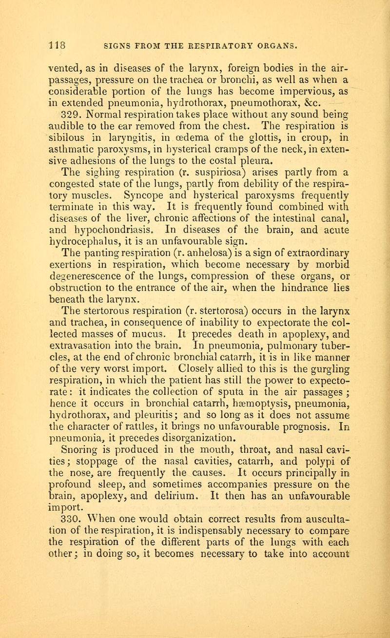 vented, as in diseases of the larynx, foreign bodies in the air- passages, pressure on the trachea or bronchi, as well as when a considerable portion of the lungs has become impervious, as in extended pneumonia, hydrothorax, pneumothorax, &c. 329. Normal respiration takes place without any sound being audible to the ear removed from the chest. The respiration is sibilous in laryngitis, in oedema of the glottis, in croup, in asthmatic paroxysms, in hysterical cramps of the neck, in exten- sive adhesions of the lungs to the costal pleura. The sighing respiration (r. suspiriosa) arises partly from a congested state of the lungs, partly from debility of the respira- tory muscles. Syncope and hysterical paroxysms frequently terminate in this way. It is frequently found combined with diseases of the liver, chronic affections of the intestinal canal, and hypochondriasis. In diseases of the brain, and acute hydrocephalus, it is an unfavourable sign. The panting respiration (r. anhelosa) is a sign of extraordinary exertions in respiration, which become necessary by morbid degenerescence of the lungs, compression of these organs, or obstruction to the entrance of the air, when the hindrance lies beneath the larynx. The stertorous respiration (r. stertorosa) occurs in the larynx and trachea, in consequence of inability to expectorate the col- lected masses of mucus. It precedes death in apoplexy, and extravasation into the brain. In pneumonia, pulmonary tuber- cles, at the end of chronic bronchial catarrh, it is in like manner of the very worst import. Closely allied to this is the gurgling respiration, in which the patient has still the power to expecto- rate: it indicates the collection of sputa in the air passages ; hence it occurs in bronchial catarrh, haemoptysis, pneumonia, hydrothorax, and pleuritis; and so long as it does not assume the character of rattles, it brings no unfavourable prognosis. In pneumonia, it precedes disorganization. Snoring is produced in the mouth, throat, and nasal cavi- ties ; stoppage of the nasal cavities, catarrh, and polypi of the nose, are frequently the causes. It occurs principally in profound sleep, and sometimes accompanies pressure on the brain, apoplexy, and delirium. It then has an unfavourable import. 330. When one would obtain correct results from ausculta- tion of the respiration, it is indispensably necessary to compare the respiration of the different parts of the lungs with each other; in doing so, it becomes necessary to take into account