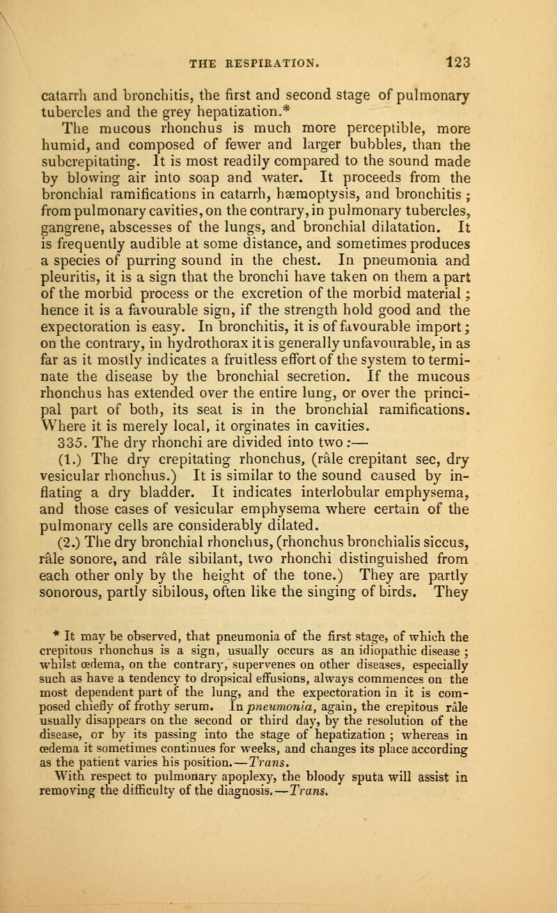 catarrh and bronchitis, the first and second stage of pulmonary- tubercles and the grey hepatization.* The mucous rhonchus is much more perceptible, more humid, and composed of fewer and larger bubbles, than the subcrepitating. It is most readily compared to the sound made by blowing air into soap and water. It proceeds from the bronchial ramifications in catarrh, haemoptysis, and bronchitis ; from pulmonary cavities, on the contrary, in pulmonary tubercles, gangrene, abscesses of the lungs, and bronchial dilatation. It is frequently audible at some distance, and sometimes produces a species of purring sound in the chest. In pneumonia and pleuritis, it is a sign that the bronchi have taken on them a part of the morbid process or the excretion of the morbid material; hence it is a favourable sign, if the strength hold good and the expectoration is easy. In bronchitis, it is of favourable import; on the contrary, in hydrothorax it is generally unfavourable, in as far as it mostly indicates a fruitless effort of the system to termi- nate the disease by the bronchial secretion. If the mucous rhonchus has extended over the entire lung, or over the princi- pal part of both, its seat is in the bronchial ramifications. Where it is merely local, it orginates in cavities. 335. The dry rhonchi are divided into two ;— (1.) The dry crepitating rhonchus, (rale crepitant sec, dry vesicular rhonchus.) It is similar to the sound caused by in- flating a dry bladder. It indicates interlobular emphysema, and those cases of vesicular emphysema where certain of the pulmonary cells are considerably dilated. (2.) The dry bronchial rhonchus, (rhonchus bronchialis siccus, rale sonore, and rale sibilant, two rhonchi distinguished from each other only by the height of the tone.) They are partly sonorous, partly sibilous, often like the singing of birds. They * It may be observed, that pneumonia of the first stage, of which the crepitous rhonchus is a sign, usually occurs as an idiopathic disease ; whilst oedema, on the contrary,~supervenes on other diseases, especially such as have a tendency to dropsical effusions, always commences on the most dependent part of the lung, and the expectoration in it is com- posed chiefly of frothy serum. In pneumonia, again, the crepitous rale usually disappears on the second or third day, by the resolution of the disease, or by its passing into the stage of hepatization ; whereas in oedema it sometimes continues for weeks, and changes its place according as the patient varies his position.—Trans. With respect to pulmonary apoplexy, the bloody sputa will assist in removing the difficulty of the diagnosis.—Trans.