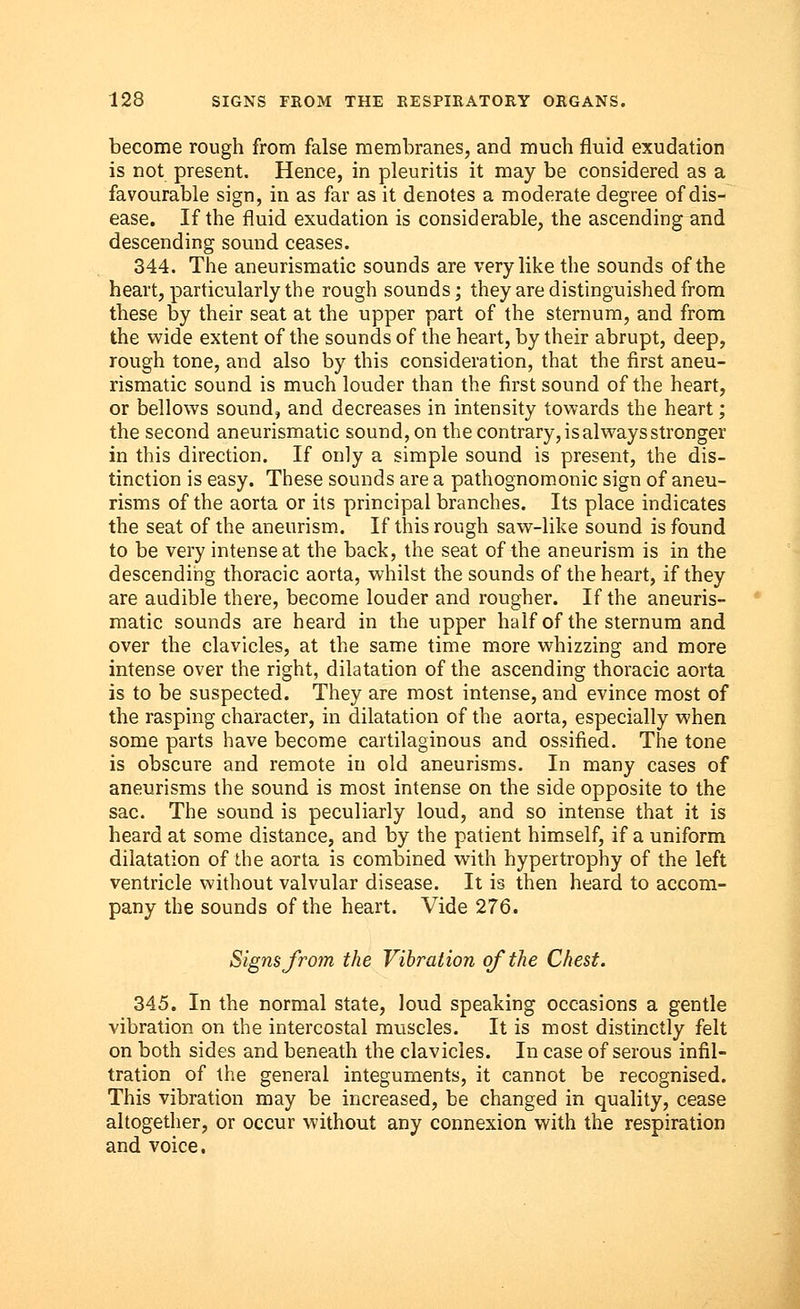 become rough from false membranes, and much fluid exudation is not present. Hence, in pleuritis it may be considered as a favourable sign, in as far as it denotes a moderate degree of dis- ease. If the fluid exudation is considerable, the ascending and descending sound ceases. 344. The aneurismatic sounds are very like the sounds of the heart, particularly the rough sounds; they are distinguished from these by their seat at the upper part of the sternum, and from the wide extent of the sounds of the heart, by their abrupt, deep, rough tone, and also by this consideration, that the first aneu- rismatic sound is much louder than the first sound of the heart, or bellows sound, and decreases in intensity towards the heart; the second aneurismatic sound, on the contrary, is always stronger in this direction. If only a simple sound is present, the dis- tinction is easy. These sounds are a pathognomonic sign of aneu- risms of the aorta or its principal branches. Its place indicates the seat of the aneurism. If this rough saw-like sound is found to be very intense at the back, the seat of the aneurism is in the descending thoracic aorta, whilst the sounds of the heart, if they are audible there, become louder and rougher. If the aneuris- matic sounds are heard in the upper half of the sternum and over the clavicles, at the same time more whizzing and more intense over the right, dilatation of the ascending thoracic aorta is to be suspected. They are most intense, and evince most of the rasping character, in dilatation of the aorta, especially when some parts have become cartilaginous and ossified. The tone is obscure and remote iu old aneurisms. In many cases of aneurisms the sound is most intense on the side opposite to the sac. The sound is peculiarly loud, and so intense that it is heard at some distance, and by the patient himself, if a uniform dilatation of the aorta is combined with hypertrophy of the left ventricle without valvular disease. It is then heard to accom- pany the sounds of the heart. Vide 276. Signs from the Vibration of the Chest. 345. In the normal state, loud speaking occasions a gentle vibration on the intercostal muscles. It is most distinctly felt on both sides and beneath the clavicles. In case of serous infil- tration of the general integuments, it cannot be recognised. This vibration may be increased, be changed in quality, cease altogether, or occur without any connexion with the respiration and voice.