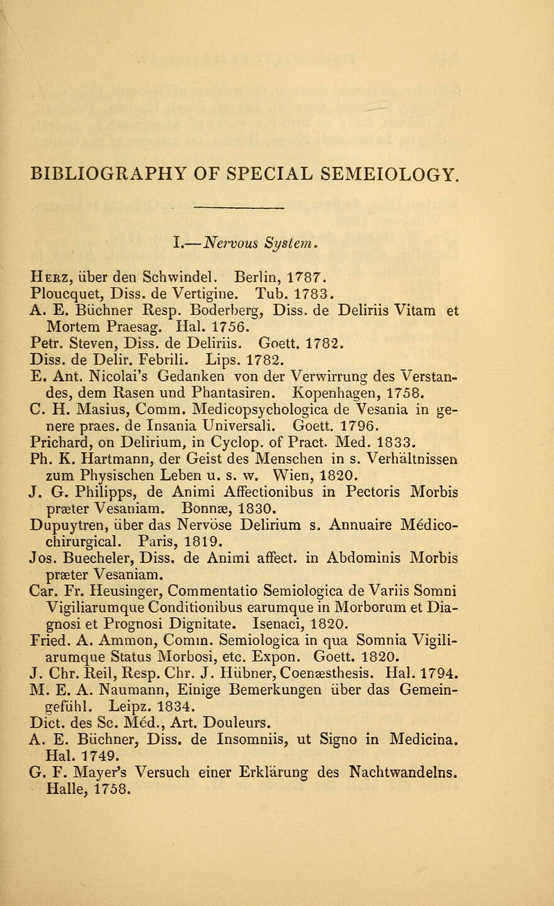 BIBLIOGRAPHY OF SPECIAL SEMEIOLOGY. I.—Nervous System. Herz, iiber den Schvvindel. Berlin, 1787. Ploucquet, Diss, de Vertigine. Tub. 1783. A. E. Buchner Resp. Boderberg, Diss, de Deliriis Vitam et Mortem Praesag. Hal. 1756. Petr. Steven, Diss, de Deliriis. Goett. 1782. Diss, de Delir. Febrili. Lips. 1782. E. Ant. Nicolai's Gedanken von der Verwirrung des Verstan- des, dem Rasen und Phantasiren. Kopenhagen, 1758. C. H. Masius, Coram. Medicopsychologica de Vesania in ge- nere praes. de Insania Universali. Goett. 1796. Priehard, on Delirium, in Cyclop, of Pract. Med. 1833. Ph. K. Hartmann, der Geist des Menschen in s. Verhaltnissen zum Physischen Leben u. s. w. Wien, 1820. J. G. Philipps, de Animi Affectionibus in Pectoris Morbis praeter Vesaniam. Bonnae, 1830. Dupuytren, iiber das Nervose Delirium s. Annuaire Medico- chirurgical. Paris, 1819. Jos. Buecheler, Diss, de Animi affect, in Abdominis Morbis praeter Vesaniam. Car. Fr. Heusinger, Commentatio Semiologica de Variis Somni Vigiliarumque Conditionibus earumque in Morbornm et Dia- gnosi et Prognosi Dignitate. Isenaci, 1820. Fried. A. Ammon, Comin. Semiologica in qua Somnia Vigili- arumque Status Morbosi, etc. Expon. Goett. 1820. J. Chr. Reil, Resp. Chr. J. Hiibner, Coenaesthesis. Hal. 1794. M. E. A. Naumann, Einige Bemerkungen iiber das Gemein- gefuhl. Leipz. 1834. Diet, des Sc. Med., Art. Douleurs. A. E. Buchner, Diss, de Insomniis, ut Signo in Medicina. Hal. 1749. G. F. Mayer's Versuch einer Erklarung des Nachtwandelns. Halle, 1758.