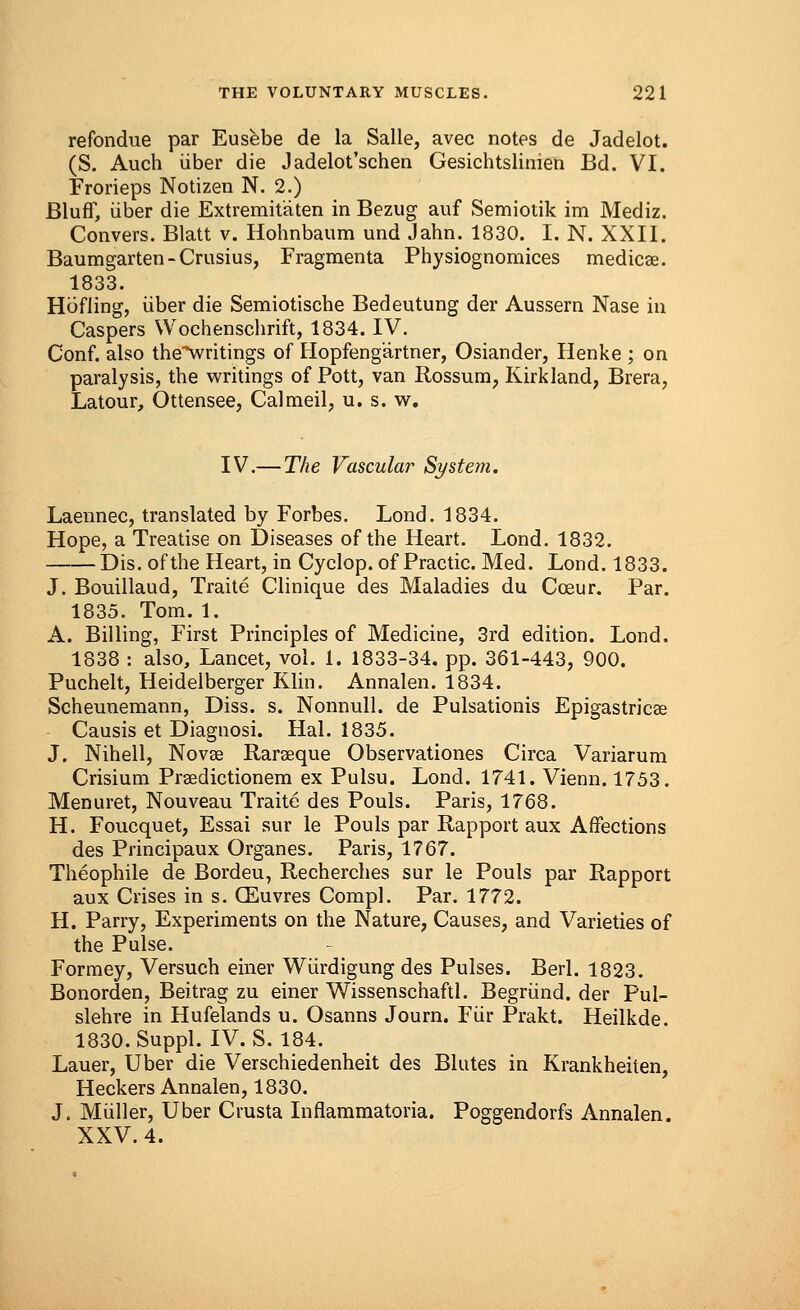 re fondue par Eusebe de la Salle, avec notes de Jadelot. (S. Auch iiber die Jadelot'schen Gesichtslinien Bd. VI. Frorieps Notizen N. 2.) Bluff, iiber die Extremit'aten in Bezug auf Semiotik im Mediz. Cpnvers. Blatt v. Hohnbaum und Jahn. 1830. I. N. XXII. Baumgarten-Crusius, Fragmenta Physiognomices medicae. 1833. Hofling, iiber die Semiotische Bedeutung der Aussern Nase in Caspers Wochenschrift, 1834. IV. Conf. also the^writings of Hopfeng'artner, Osiander, Henke ; on paralysis, the writings of Pott, van Rossum, Kirk land, Brera, Latour, Ottensee, Calmeil, u. s. w. IV.— The Vascular System. Laennec, translated by Forbes. Lond. 1834. Hope, a Treatise on Diseases of the Heart. Lond. 1832. Dis. of the Heart, in Cyclop, of Practic. Med. Lond. 1833. J. Bouillaud, Traite Clinique des Maladies du Coeur. Par. 1835. Tom. 1. A. Billing, First Principles of Medicine, 3rd edition. Lond. 1838 : also, Lancet, vol. 1. 1833-34. pp. 361-443, 900. Puchelt, Heidelberger Klin. Annalen. 1834. Scheunemann, Diss. s. Nonnull. de Pulsationis Epigastricae Causis et Diagnosi. Hal. 1835. J. Nihell, Novae Raraeque Observationes Circa Variarum Crisium Praedictionem ex Pulsu. Lond. 1741. Vienn. 1753. Menuret, Nouveau Traite des Pouls. Paris, 1768. H. Foucquet, Essai sur le Pouls par Rapport aux Affections des Principaux Organes. Paris, 1767. Theophile de Bordeu, Recherches sur le Pouls par Rapport aux Crises in s. CEuvres Compl. Par. 1772. H. Parry, Experiments on the Nature, Causes, and Varieties of the Pulse. Formey, Versuch einer Wiirdigung des Pulses. Berl. 1823. Bonorden, Beitrag zu einer Wissenschaftl. Begriind. der Pul- slehre in Hufelands u. Osanns Journ. Fiir Prakt. Heilkde. 1830.Suppl. IV. S. 184. Lauer, Uber die Verschiedenheit des Blutes in Krankheiten, Heckers Annalen, 1830. J. Miiller, Uber Crusta Inflammatoria. Poggendorfs Annalen. XXV. 4.