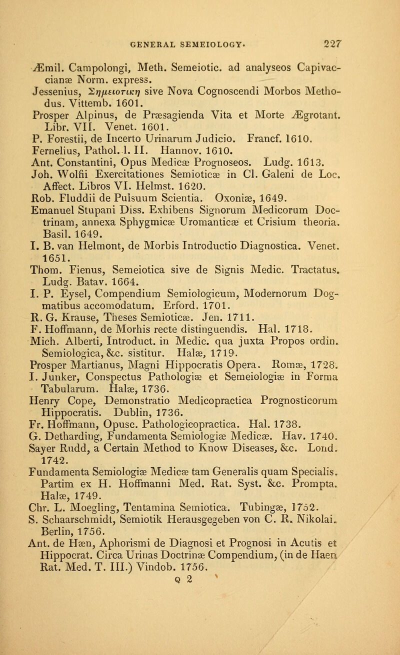 iEmil. Campolongi, Meth. Semeiotic. ad analyseos Capivac- cianae Norm, express. Jessenius, ^rjfxuoriKr) sive Nova Cognoscendi Morbos Metho- dus. Vittemb. 1601. Prosper Alpinus, de Prgesagienda Vita et Morte iEgrotant. Libr. VII. Venet. 1601. P. Forestii, de Incerto Urinarum Judicio. Francf. 1610. Fernelius, Pathol..1. II. Hannov. 1610. Ant. Constantini, Opus Medicae Prognoseos. Ludg. 1613. Joh. Wolni Exercitationes Semioticae in CI. Galeni de Loc. Affect. Libros VI. Helmst. 1620. Rob. Fluddii de Pulsuum Scientia, Oxoniae, 1649. Emanuel Stupani Diss. Exhibens Signorum Medicorum Doc- trinam, annexa Sphygmicae Uromanticae et Crisium theoria. Basil. 1649. I. B. van Helmont, de Morbis Introductio Diagnostica. Venet. 1651. Thorn. Fienus, Semeiotica sive de Signis Medic. Tractatus. Ludg. Batav. 1664. I. P. Eysel, Compendium Semiologicum, Modernorum Dog- matibus accomodatum. Erford. 1701. R. G. Krause, Theses Semioticae. Jen. 1711. F. Hoffmann, de Morhis recte distinguendis. Hal. 1713. Mich. Alberti, Introduct. in Medic, qua juxta Propos ordin. Semiologica, &c. sistitur. Halae, 1719. Prosper Martianus, Magni Hippocratis Opera. Romas, 1728. I. Junker, Conspectus Pathologiae et Semeiologise in Forma Tabularum. Halae, 1736. Henry Cope, Demonstratio Medicopractica Prognosticorum Hippocratis. Dublin, 1736. Fr. Hoffmann, Opusc. Pathologicopractica. Hal. 1738. G. Detharding, Fundamenta Semiologise Medicae. Hav. 1740. Sayer Rudd, a Certain Method to Know Diseases, &c. Lond. 1742. Fundamenta Semiologiae Medicae tam Generalis quam Specialis. Partim ex H. Hoffmanni Med. Rat. Syst. &c. Prompta. Halae, 1749. Chr. L. Moegling, Tentamina Semiotica. Tubingae, 1752. S. Schaarschmidt, Semiotik Herausgegeben von C. R» Nikolais Berlin, 1756. Ant. de Haen, Aphorismi de Diagnosi et Prognosi in Acutis et Hippocrat. Circa Urinas Doctrinae Compendium, (in de Haen Rat. Med. T. III.) Vindob. 1756. q 2 >