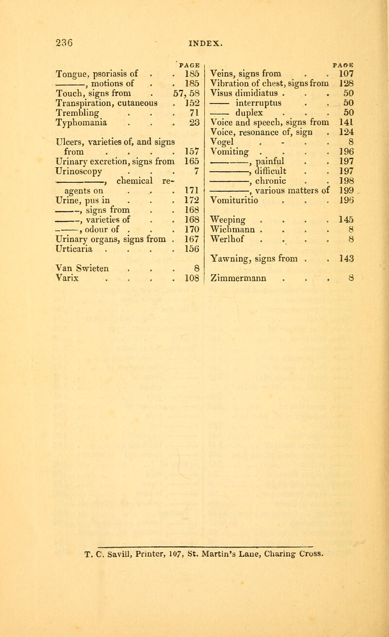 Tongue, psoriasis of , motions of Touch, signs from Transpiration, cutaneous Trembling Typhomania PAGE . 185 . 185 57,58 . 152 . 71 . 23 Ulcers, varieties of, and signs from . . . .157 Urinary excretion, signs from 165 Urinoscopy ... 7 , chemical re- agents on 171 Urine, pus in . . .172 , signs from . .168 , varieties of . .168 , odour of . . .170 Urinary organs, signs from . 167 Urticaria .... 156 Van Swieten ... 8 Varix . . . .108 Veins, signs from Vibration of chest, signs from Visus dimidiatus . interruptus duplex Voice and speech, signs from Voice, resonance of, sign Vogel Vomiting . , painful , difficult , chronic , various matters of Vomituritio Weeping Wichmann . Werlhof Yawning, signs from . Zimmermann PA&E 107 128 50 50 50 141 124 8 196 197 197 198 199 196 145 8 8 143 8 T. C. Savill, Printer, 107, St. Martin's Lane, Charing Cross.