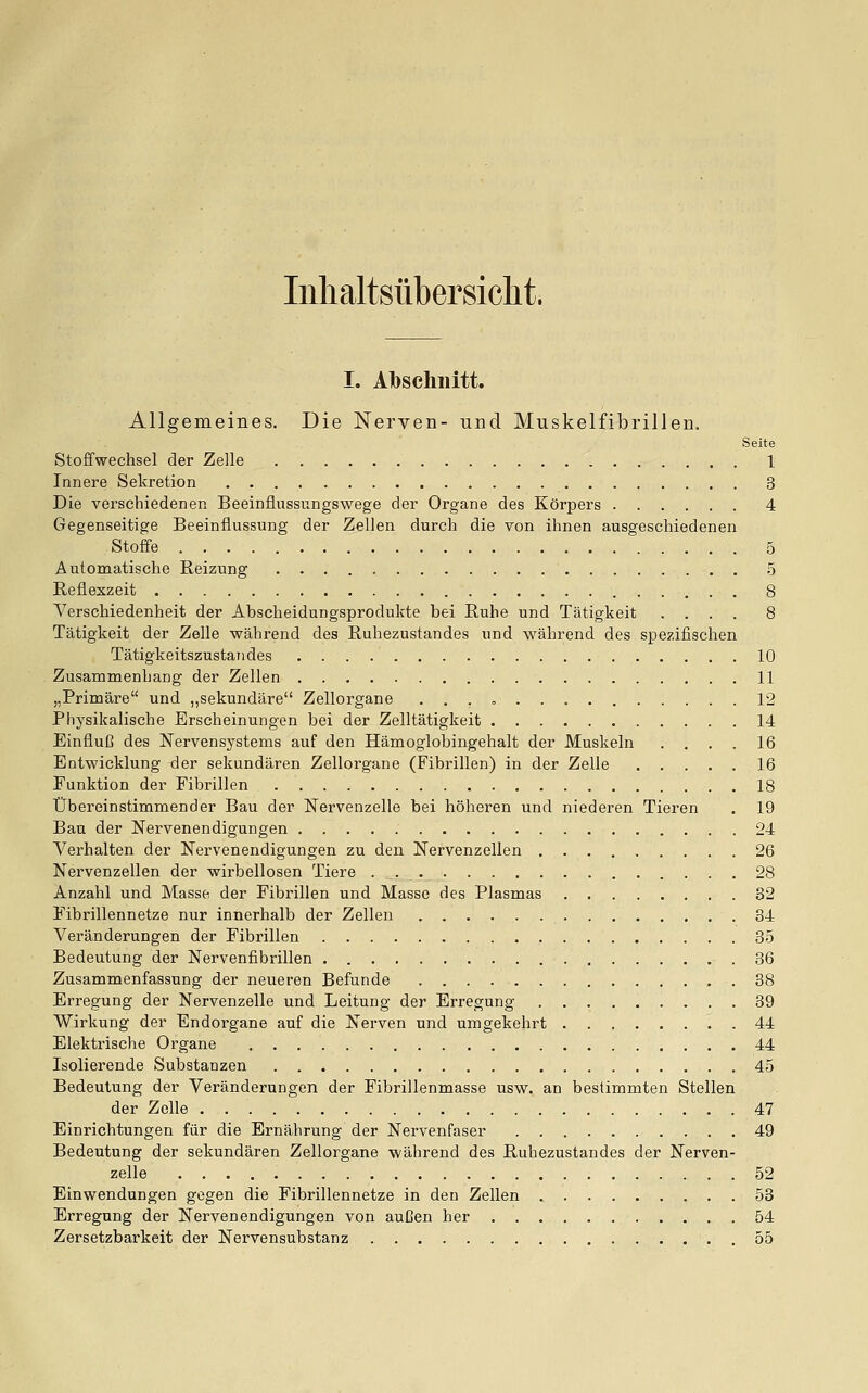 Inlialtsübersicht. I. Hbschiiitt. Allgemeines. Die Nerven- und Muskelfibrillen. Seite Stoffwechsel der Zelle 1 Innere Sekretion 3 Die verschiedenen Beeinflussungswege der Organe des Körpers 4 Gegenseitige Beeinflussung der Zellen durch die von ihnen ausgeschiedenen Stoffe 5 Automatische Reizung 5 Reflexzeit 8 Verschiedenheit der Abscheidungsprodukte bei Ruhe und Tätigkeit .... 8 Tätigkeit der Zelle wähi-end des Ruhezustandes und während des spezifischen Tätigkeitszustaiides 10 Zusammenhang der Zellen 11 „Primäre und „sekundäre Zellorgane 12 Physikalische Erscheinungen bei der Zelltätigkeit 14 Einfluß des Nervensystems auf den Hämoglobingehalt der Muskeln .... 16 Entwicklung der sekundären Zellorgane (Fibrillen) in der Zelle 16 Funktion der Fibrillen 18 Übereinstimmender Bau der Nervenzelle bei höheren und niederen Tieren . 19 Bau der Nervenendigungen 24 Verhalten der Nervenendigungen zu den Nervenzellen 26 Nervenzellen der wirbellosen Tiere . 28 Anzahl und Masse der Fibrillen und Masse des Plasmas 32 Fibrillennetze nur innerhalb der Zellen 34 Veränderungen der Fibrillen 35 Bedeutung der Nervenfibrillen 36 Zusammenfassung der neueren Befunde 38 Erregung der Nervenzelle und Leitung der Erregung 39 Wirkung der Endorgane auf die Nerven und umgekehrt 44 Elektrische Organe 44 Isolierende Substanzen 45 Bedeutung der Veränderungen der Fibrillenmasse usw. an bestimmten Stellen der Zelle 47 Einrichtungen für die Ernährung der Nervenfaser 49 Bedeutung der sekundären Zellorgane während des Ruhezustandes der Nerven- zelle 52 Einwendungen gegen die Fibrillennetze in den Zellen 53 Erregung der Nervenendigungen von außen her 54 Zersetzbarkeit der Nervensubstanz 55