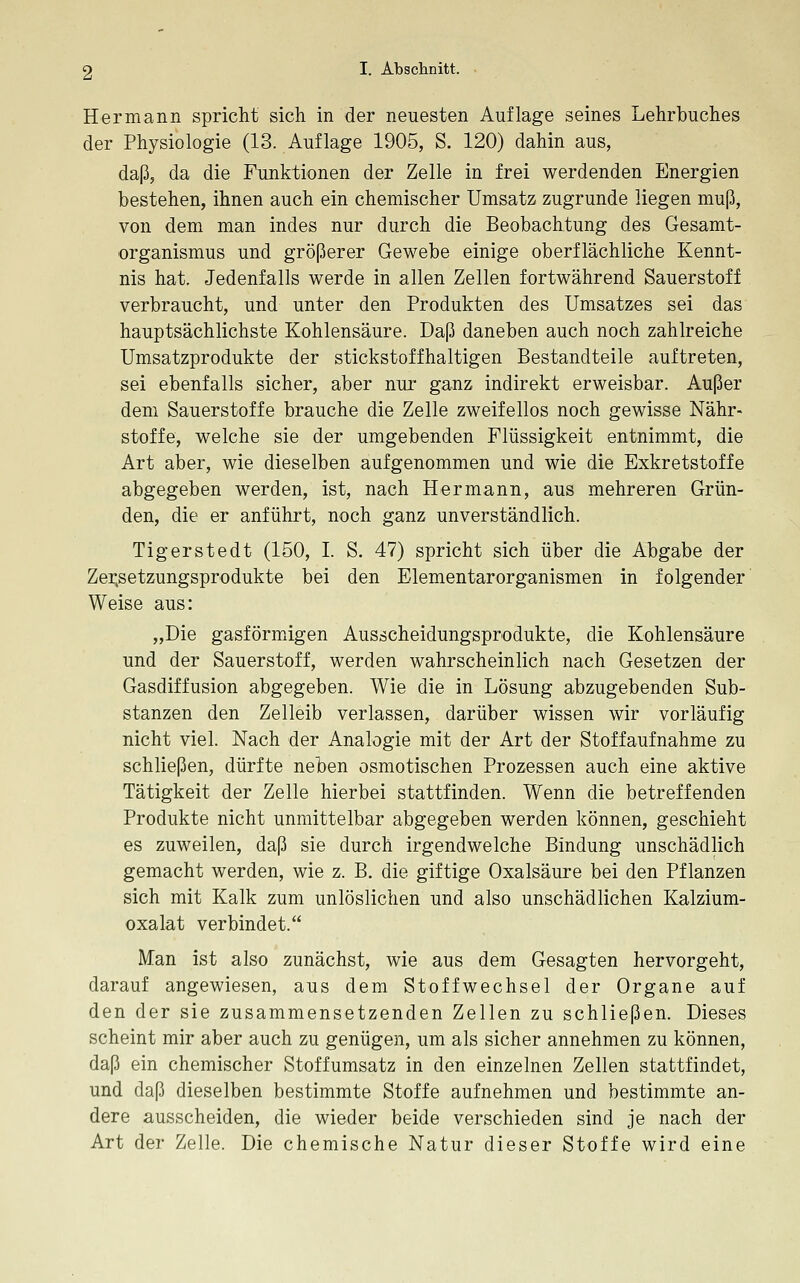 Hermann spricht sich in der neuesten Auflage seines Lehrbuches der Physiologie (13. Auflage 1905, S. 120) dahin aus, daß, da die Funktionen der Zelle in frei werdenden Energien bestehen, ihnen auch ein chemischer Umsatz zugrunde liegen muß, von dem man indes nur durch die Beobachtung des Gesamt- organismus und größerer Gewebe einige oberflächliche Kennt- nis hat. Jedenfalls werde in allen Zellen fortwährend Sauerstoff verbraucht, und unter den Produkten des Umsatzes sei das hauptsächlichste Kohlensäure. Daß daneben auch noch zahlreiche Umsatzprodukte der stickstoffhaltigen Bestandteile auftreten, sei ebenfalls sicher, aber nur ganz indirekt erweisbar. Außer dem Sauerstoffe brauche die Zelle zweifellos noch gewisse Nähr- stoffe, welche sie der umgebenden Flüssigkeit entnimmt, die Art aber, wie dieselben aufgenommen und wie die Exkretstoffe abgegeben werden, ist, nach Hermann, aus mehreren Grün- den, die er anführt, noch ganz unverständlich. Tigerstedt (150, I. S, 47) spricht sich über die Abgabe der Zei;setzungsprodukte bei den Elementarorganismen in folgender Weise aus: „Die gasförmxigen Ausscheidungsprodukte, die Kohlensäure und der Sauerstoff, werden wahrscheinlich nach Gesetzen der Gasdiffusion abgegeben. Wie die in Lösung abzugebenden Sub- stanzen den Zelleib verlassen, darüber wissen wir vorläufig nicht viel. Nach der Analogie mit der Art der Stoffaufnahme zu schließen, dürfte neben osmotischen Prozessen auch eine aktive Tätigkeit der Zelle hierbei stattfinden. Wenn die betreffenden Produkte nicht unmittelbar abgegeben werden können, geschieht es zuweilen, daß sie durch irgendwelche Bindung unschädlich gemacht werden, wie z. B. die giftige Oxalsäure bei den Pflanzen sich mit Kalk zum unlöslichen und also unschädlichen Kalzium- oxalat verbindet. Man ist also zunächst, wie aus dem Gesagten hervorgeht, darauf angewiesen, aus dem Stoffwechsel der Organe auf den der sie zusammensetzenden Zellen zu schließen. Dieses scheint mir aber auch zu genügen, um als sicher annehmen zu können, daß ein chemischer Stoffumsatz in den einzelnen Zellen stattfindet, und daß dieselben bestimmte Stoffe aufnehmen und bestimmte an- dere ausscheiden, die wieder beide verschieden sind je nach der Art der Zelle. Die chemische Natur dieser Stoffe wird eine