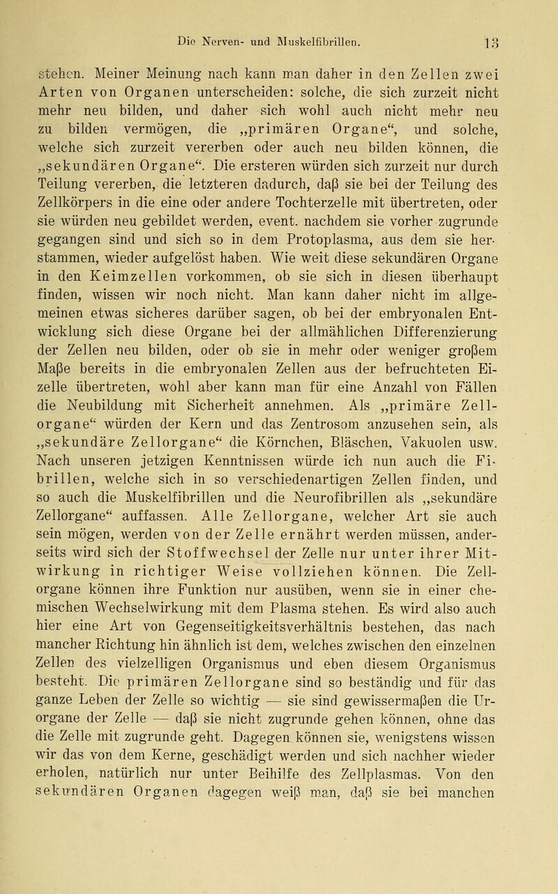 stehen. Meiner Meinung nach kann man daher in den Zellen zwei Arten von Organen unterscheiden: solche, die sich zurzeit nicht mehr neu bilden, und daher sich wohl auch nicht mehr neu zu bilden vermögen, die „primären Organe, und solche, welche sich zurzeit vererben oder auch neu bilden können, die „sekundären Organe. Die ersteren würden sich zurzeit nur durch Teilung vererben, die letzteren dadurch, daß sie bei der Teilung des Zellkörpers in die eine oder andere Tochterzelle mit übertreten, oder sie würden neu gebildet werden, event. nachdem sie vorher zugrunde gegangen sind und sich so in dem Protoplasma, aus dem sie her- stammen, wieder aufgelöst haben. Wie weit diese sekundären Organe in den Keimzellen vorkommen, ob sie sich in diesen überhaupt finden, wissen wir noch nicht. Man kann daher nicht im allge- meinen etwas sicheres darüber sagen, ob bei der embryonalen Ent- wicklung sich diese Organe bei der allmählichen Differenzierung der Zellen neu bilden, oder ob sie in mehr oder weniger großem Maße bereits in die embryonalen Zellen aus der befruchteten Ei- zelle übertreten, wohl aber kann man für eine Anzahl von Fällen die Neubildung mit Sicherheit annehmen. Als „primäre Zell- organe würden der Kern und das Zentrosom anzusehen sein, als „sekundäre Zellorgane die Körnchen, Bläschen, Vakuolen usw. Nach unseren jetzigen Kenntnissen würde ich nun auch die Fi- brillen, welche sich in so verschiedenartigen Zellen finden, und so auch die Muskelfibrillen und die Neurofibrillen als „sekundäre Zellorgane auffassen. Alle Zellorgane, welcher Art sie auch sein mögen, werden von der Zelle ernährt werden müssen, ander- seits wird sich der Stoffwechsel der Zelle nur unter ihrer Mit- wirkung in richtiger Weise vollziehen können. Die Zell- organe können ihre Funktion nur ausüben, wenn sie in einer che- mischen Wechselwirkung mit dem Plasma stehen. Es wird also auch hier eine Art von Gegenseitigkeitsverhältnis bestehen, das nach mancher Richtung hin ähnlich ist dem, welches zwischen den einzelnen Zellen des vielzelligen Organismus und eben diesem Organismus besteht. Die primären Zellorgane sind so beständig und für das ganze Leben der Zelle so wichtig — sie sind gewissermaßen die Ur- organe der Zelle — daß sie nicht zugrunde gehen können, ohne das die Zelle mit zugrunde geht. Dagegen, können sie, wenigstens wissen wir das von dem Kerne, geschädigt werden und sich nachher wieder erholen, natürlich nur unter Beihilfe des Zellplasmas. Von den sekundären Organen dagegen weiß m.an, daß sie bei manchen