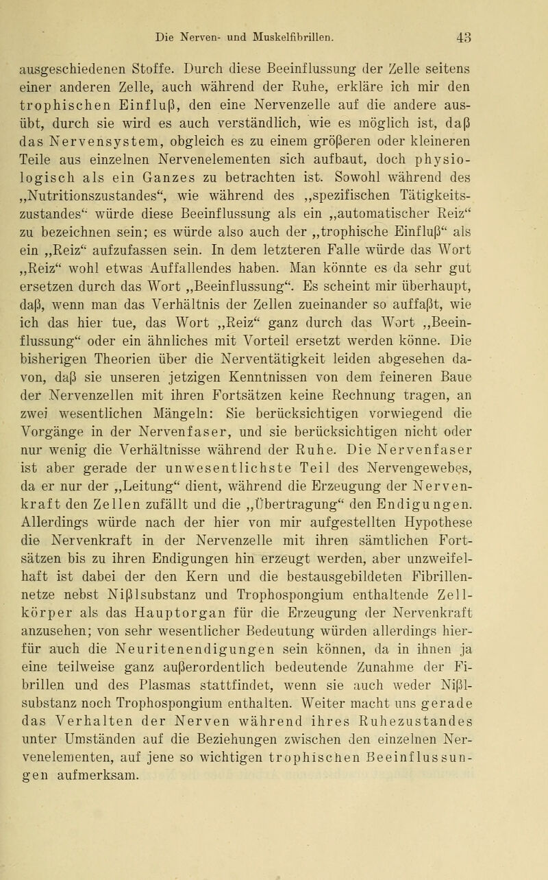 ausgeschiedenen Stoffe. Durch diese Beeinflussung der Zelle seitens einer anderen Zelle, auch während der Ruhe, erkläre ich mir den trophischen Einfluß, den eine Nervenzelle auf die andere aus- übt, durch sie wird es auch verständlich, wie es möglich ist, daß das Nervensystem, obgleich es zu einem größeren oder kleineren Teile aus einzelnen Nervenelementen sich aufbaut, doch physio- logisch als ein Ganzes zu betrachten ist. Sowohl während des „Nutritionszustandes, wie während des ,,spezifischen Tätigkeits- zustandes'* würde diese Beeinflussung als ein „automatischer Reiz zu bezeichnen sein; es würde also auch der „trophische Einfluß'' als ein „Reiz'' aufzufassen sein. In dem letzteren Falle würde das Wort „Reiz wohl etwas Auffallendes haben. Man könnte es da sehr gut ersetzen durch das Wort „Beeinflussung. Es scheint mir überhaupt, daß, wenn man das Verhältnis der Zellen zueinander so auffaßt, wie ich das hier tue, das Wort „Reiz ganz durch das Wort ,,Beein- flussung oder ein ähnliches mit Vorteil ersetzt werden könne. Die bisherigen Theorien über die Nerventätigkeit leiden abgesehen da- von, daß sie unseren jetzigen Kenntnissen von dem feineren Baue der Nervenzellen mit ihren Fortsätzen keine Rechnung tragen, an zwei wesentlichen Mängeln: Sie berücksichtigen vorwiegend die Vorgänge in der Nervenfaser, und sie berücksichtigen nicht oder nur wenig die Verhältnisse während der Ruhe. Die Nervenfaser ist aber gerade der unwesentlichste Teil des Nervengewebes, da er nur der „Leitung dient, während die Erzeugung der Nerven- kraft den Zellen zufällt und die „Übertragung den Endigungen. Allerdings würde nach der hier von mir aufgestellten Hypothese die Nervenkraft in der Nervenzelle mit ihren sämtlichen Fort- sätzen bis zu ihren Endigungen hin erzeugt werden, aber unzweifel- haft ist dabei der den Kern und die bestausgebildeten Fibrillen- netze nebst Nißlsubstanz und Trophospongium enthaltende Zell- körper als das Hauptorgan für die Erzeugung der Nervenkraft anzusehen; von sehr wesentlicher Bedeutung würden allerdings hier- für auch die Neuritenendigungen sein können, da in ihnen ja eine teilweise ganz außerordentlich bedeutende Zunahme der Fi- brillen und des Plasmas stattfindet, wenn sie auch weder Nißl- substanz noch Trophospongium enthalten. Weiter macht uns gerade das Verhalten der Nerven während ihres Ruhezustandes unter Umständen auf die Beziehungen zwischen den einzelnen Ner- venelementen, auf jene so wichtigen trophischen Beeinflussun- gen aufmerksam.