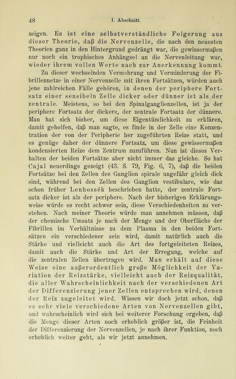 zeigen. Es ijst eine selbstverständliche Folgerung aus dieser Theorie, daß' die Nervenzelle, die nach den neuesten Theorien ganz in den Hintergrund gedrängt war, die gewissermaßen nur noch ein trophisches Anhängsel an die Nervenleitung war, wieder ihrem vollen Werte nach zur Anerkennung kommt. Zu dieser wechselnden Vermehrung und Verminderung der Fi- brillennetze in einer Nervenzelle mit ihren Fortsätzen, würden auch jene zahlreichen Fälle gehören, in denen der periphere Fort- satz einer sensibeln Zelle dicker oder dünner ist als der zentrale. Meistens, so bei den Spinalganglienzellen, ist ja der periphere Fortsatz der dickere, der zentrale Fortsatz der dünnere. Man hat sich bisher, um diese Eigentümlichkeit zu erklären, damit geholfen, daß man sagte, es finde in der Zelle eine Konzen- tration der von der Peripherie her zugeführten Reize statt, und es genüge daher der dünnere Fortsatz, um diese gewissermaßen kondensierten Reize dem Zentrum zuzuführen. Nun ist dieses Ver- halten der beiden Fortsätze aber nicht immer das gleiche. So hat Cajal neuerdings gezeigt (43. S. 79, Fig. 6, 7), daß die beiden Fortsätze bei den Zellen des Ganglion spirale ungefähr gleich dick sind, während bei den Zellen des Ganglion vestibuläre, wie das schon früher Lenhossek beschrieben hatte, der zentrale Fort- satz dicker ist als der periphere. Nach der bisherigen Erklärungs- weise würde es recht schwer sein, diese Verschiedenheiten zu ver- stehen. Nach meiner Theorie würde man annehmen müssen, daß der chemische Umsatz je nach der Menge und der Oberfläche der Fibrillen im Verhältnisse zu dem Plasma in den beiden Fort- sätzen ein verschiedener sein wird, damit natürlich auch die Stärke und vielleicht auch die Art des fortgeleiteten Reizes, damit auch die Stärke und Art der Erregung, welche auf die zentralen Zellen übertragen wird. Man erhält auf diese Weise eine außerordentlich große Möglichkeit der Va- riation der Reizstärke, vielleicht auch der Reizqualität, die aller Wahrscheinlichkeit nach der verschiedenen Art der Differenzierung jener Zellen entsprechen wird, denen der Rei'z zugeleitet wird. Wissen wir doch jetzt schon, daß es sehr viele verschiedene Arten von Nervenzellen gibt, und wahrscheinlich wird sich bei weiterer Forschung ergeben, daß die Menge dieser Arten noch erheblich größer ist, die Feinheit der Differenzierung der Nervenzellen, je nach ihrer Funktion, noch erheblich weiter geht, als wir jetzt annehmen.