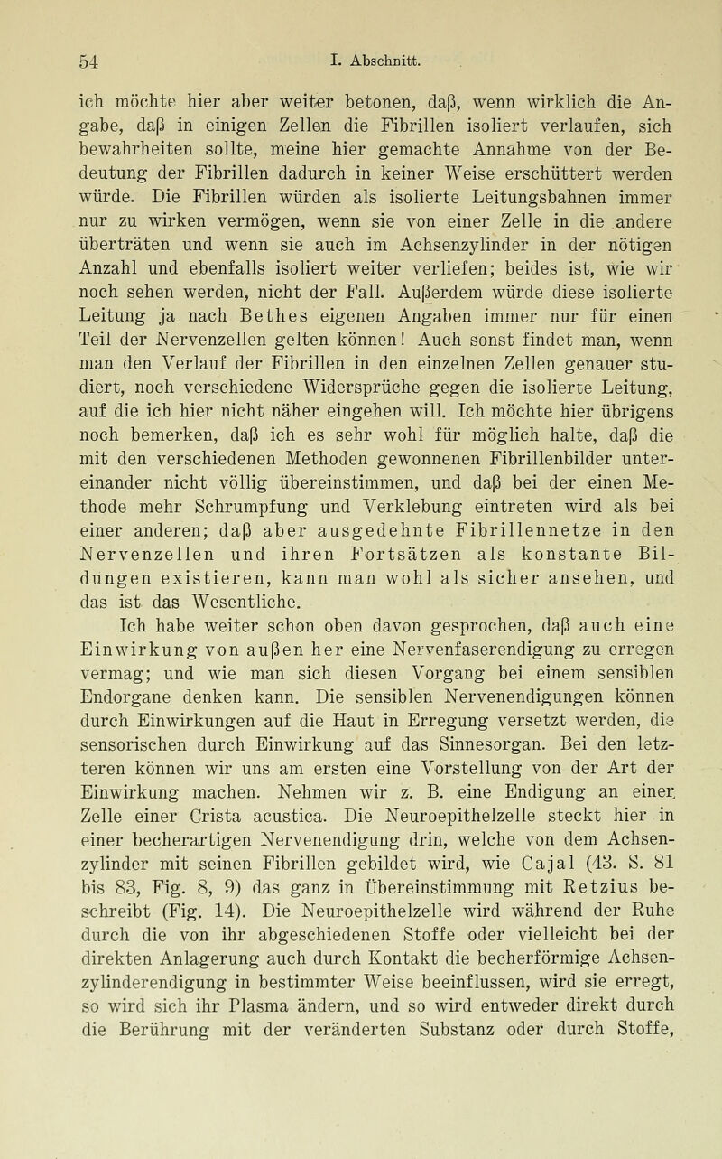 ich möchte hier aber weiter betonen, daß, wenn wirklich die An- gabe, daß in einigen Zellen die Fibrillen isoliert verlaufen, sich bewahrheiten sollte, meine hier gemachte Annahme von der Be- deutung der Fibrillen dadurch in keiner Weise erschüttert werden würde. Die Fibrillen würden als isolierte Leitungsbahnen immer nur zu wirken vermögen, wenn sie von einer Zelle in die andere überträten und wenn sie auch im Achsenzylinder in der nötigen Anzahl und ebenfalls isoliert weiter verliefen; beides ist, wie wir noch sehen werden, nicht der Fall. Außerdem würde diese isolierte Leitung ja nach Bethes eigenen Angaben immer nur für einen Teil der Nervenzellen gelten können! Auch sonst findet man, wenn man den Verlauf der Fibrillen in den einzelnen Zellen genauer stu- diert, noch verschiedene Widersprüche gegen die isolierte Leitung, auf die ich hier nicht näher eingehen will. Ich möchte hier übrigens noch bemerken, daß ich es sehr wohl für möglich halte, daß die mit den verschiedenen Methoden gewonnenen Fibrillenbilder unter- einander nicht völlig übereinstimmen, und daß bei der einen Me- thode mehr Schrumpfung und Verklebung eintreten wird als bei einer anderen; daß aber ausgedehnte Fibrillennetze in den Nervenzellen und ihren Fortsätzen als konstante Bil- dungen existieren, kann man wohl als sicher ansehen, und das ist das Wesentliche. Ich habe weiter schon oben davon gesprochen, daß auch eine Einwirkung von außen her eine Nervenfaserendigung zu erregen vermag; und wie man sich diesen Vorgang bei einem sensiblen Endorgane denken kann. Die sensiblen Nervenendigungen können durch Einwirkungen auf die Haut in Erregung versetzt werden, die sensorischen durch Einwirkung auf das Sinnesorgan. Bei den letz- teren können wir uns am ersten eine Vorstellung von der Art der Einwirkung machen. Nehmen wir z. B. eine Endigung an einer. Zelle einer Crista acustica. Die Neuroepithelzelle steckt hier in einer becherartigen Nervenendigung drin, welche von dem Achsen- zylinder mit seinen Fibrillen gebildet wird, wie Cajal (43. S. 81 bis 83, Fig. 8, 9) das ganz in Übereinstimmung mit Retzius be- schreibt (Fig. 14). Die Neuroepithelzelle wird während der Ruhe durch die von ihr abgeschiedenen Stoffe oder vielleicht bei der direkten Anlagerung auch durch Kontakt die becherförmige Achsen- zylinderendigung in bestimmter Weise beeinflussen, wird sie erregt, so wird sich ihr Plasma ändern, und so wird entweder direkt durch die Berührung mit der veränderten Substanz oder durch Stoffe,