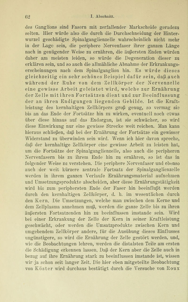 des Ganglions sind Fasern mit zerfallender Markscheide geradezu selten. Hier würde also die durch die Durchschneidung der Hinter- wurzel geschädigte Spinalganglienzelle wahrscheinlich nicht mehr in der Lage sein, die periphere Nervenfaser ihrer ganzen Länge nach in genügender Weise zu ernähren, die äußersten Enden würden daher ia,m meisten leiden, so würde die Degeneration dieser zu erklären sein, und so auch die allmähliche Abnahme der Erkrankungs- erscheinungen nach dem Spinalganglion hin. Es würde dieses gleichzeitig ein sehr schönes Beispiel dafür sein, daß auch während der Ruhe von dem Zellkörper der Nervenzelle eine gewisse Arbeit geleistet wird, welche zur Ernährung der Zelle mitihren Fortsätzen dient und zur Beeinflussung der an ihren Endigungen liegenden Gebilde. Ist die Kraft- leistung des kernhaltigen Zellkörpers groß genug, so vermag sie bis an das Ende der Fortsätze hin zu wirken, eventuell noch etwas über diese hinaus auf das Endorgan, ist sie schwächer, so wird diese Einwirkung nur eine gewisse Strecke weit reichen. Man kann hieraus schließen, daß bei der Ernährung der Fortsätze ein gewisser Widerstand zu überwinden sein wird. Wenn ich hier davon spreche, daß der kernhaltige Zellkörper eine gewisse Arbeit zu leisten hat, um die Fortsätze der Spinalganglienzelle, also auch die peripheren Nervenfasern bis zu ihrem Ende hin zu ernähren, so ist das in folgender Weise zu verstehen. Die periphere Nervenfaser und ebenso auch der weit kürzere zentrale Fortsatz der Spinalganglienzelle werden in ihrem ganzen Verlaufe Ernährungsmaterial aufnehmen und Umsetzungsprodukte abscheiden, aber diese Ernährungstätigkeit wird bis zum periphersten Ende der Faser hin beeinflußt werden durch den kernhaltigen Zellkörp'er, d. h. im wesentlichen durch den Kern. Die Umsetzungen, welche man zwischen dem Kerne und dem Zellplasma annehmen muß, werden die ganze Zelle bis zu ihren äußersten Fortsatzenden hin zu beeinflussen imstande sein. Wird bei einer Erkrankung der Zelle der Kern in seiner Kraftleistung geschwächt, oder werden die Umsatzprodukte zwischen Kern und umgebendem Zellkörper andere, für die Ausübung dieses Einflusses ungünstigere, so wird die Ernährung der Zelle gestört werden, und, wie die Beobachtungen lehren, werden die distalsten Teile am ersten die Schädigung erkennen lassen. Daß der Kern aber die Zelle auch in bezug auf ihre Ernährung stark zu beeinflussen imstande ist, wissen wir ja schon seit langer Zeit. Die hier eben mitgeteilte Beobachtung von Köster wird durchaus bestätigt durch die Versuche von Roux