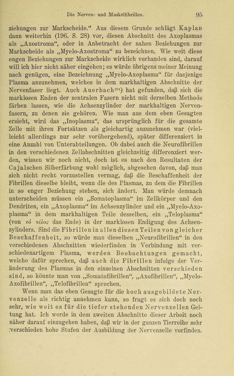 Ziehungen zur Markscheide. Aus diesem Grunde schlägt Kaplan dann weiterhin (196. S. 28) vor, diesen Abschnitt des Axoplasmas als „Axostroma, oder in Anbetracht der nahen Beziehungen zur Markscheide als „Myelo-Axostroma zu bezeichnen. Wie weit diese engen Beziehungen zur Markscheide wirklich vorhanden sind,, darauf will ich hier nicht näher eingehen; es würde übrigens meiner Meinung nach genügen, eine Bezeichnung „Myelo-Axoplasma für dasjenige Plasma anzunehmen, welches in dem markhaltigen Abschnitte der Nervenfaser liegt. Auch Auerbach^oi) hat gefunden, daß sich die marklosen Enden der zentralen Fasern nicht mit derselben Methode färben lassen, wie die Achsenzylinder der markhaltigen Nerven- fasern, zu denen sie gehören. Wie man aus dem eben Gesagten ersieht, wird das ,,Inoplasma, das ursprünglich für die gesamte Zelle mit ihren Fortsätzen als gleichartig anzunehmen war (viel- leicht allerdings nur sehr vorübergehend), später differenziert in eine Anzahl von Unterabteilungen. Ob dabei auch die Neurofibrillen in den verschiedenen Zellabschnitten gleichzeitig differenziert wer- den, wissen wir noch nicht, doch ist es nach den Kesultaten der Cajalschen Silberfärbung wohl möglich, abgesehen davon, daß man sich nicht recht vorzustellen vermag, daß die Beschaffenheit der Fibrillen dieselbe bleibt, wenn die des Plasmas, zu dem die Fibrillen in so enger Beziehung stehen, sich ändert. Man würde demnach unterscheiden müssen ein „Somatoplasma im Zellkörper und den Dendriten, ein „Axoplasma im Achsenzylinder und ein „Myelo-Axo- plasma in dem markhaltigen Teile desselben, ein „Teloplasma (von To xelog das Ende) in der marklosen Endigung des Achsen- zylinders. Sind die Fibrillen in allen diesen Teilen von gleicher Beschaffenheit, so würde man dieselben ,,Neurofibrillen in den verschiedenen Abschnitten wiederfinden in Verbindung mit ver- schiedenartigem Plasma, werden Beobachtungen gemacht, welche dafür sprechen, daß auch die Fibrillen infolge der Ver- änderung des Plasmas in den einzelnen Abschnitten verschieden sind, so könnte man von „Somatofibrillen, „Axofibrillen, „Myelo- Axofibrillen, „Telofibrillen sprechen. Wenn man das eben Gesagte für die hoch ausgebildete Ner- venzelle als richtig annehmen kann, so fragt es sich doch noch sehr, wie weit es für die tiefer stehenden Nervenzellen Gel- tung hat. Ich werde in dem zweiten Abschnitte dieser Arbeit noch näher darauf einzugehen haben, daß wir in der ganzen Tierreihe sehr .verschieden hohe Stufen der Ausbildung der Nervenzelle vorfinden.