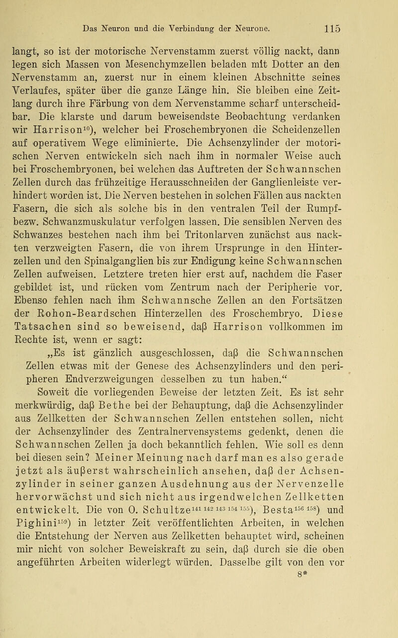 langt, so ist der motorische Nervenstamm zuerst völlig nackt, dann legen sich Massen von Mesenchymzellen beladen mit Dotter an den Nervenstamm an, zuerst nur in einem kleinen Abschnitte seines Verlaufes, später über die ganze Länge hin. Sie bleiben eine Zeit- lang durch ihre Färbung von dem Nervenstamme scharf unterscheid- bar. Die klarste und darum beweisendste Beobachtung verdanken wir Harrison^o), welcher bei Froschembryonen die Scheidenzellen auf operativem Wege eliminierte. Die Achsenzylinder der motori- schen Nerven entwickeln sich nach ihm in normaler Weise auch bei Froschembryonen, bei welchen das Auftreten der Schwannschen Zellen durch das frühzeitige Herausschneiden der Ganglienleiste ver- hindert worden ist. Die Nerven bestehen in solchen Fällen aus nackten Fasern, die sich als solche bis in den ventralen Teil der Rumpf- bezw. Schwanzmuskulatur verfolgen lassen. Die sensiblen Nerven des Schwanzes bestehen nach ihm bei Tritonlarven zunächst aus nack- ten verzweigten Fasern, die von ihrem Ursprünge in den Hinter- zellen und den Spinalganglien bis zur Endigung keine Schwannschen Zellen aufweisen. Letztere treten hier erst auf, nachdem die Faser gebildet ist, und rücken vom Zentrum nach der Peripherie vor. Ebenso fehlen nach ihm Schwannsche Zellen an den Fortsätzen der Rohon-Beardschen Hinterzellen des Froschembryo. Diese Tatsachen sind so beweisend, daß Harrison vollkommen im Rechte ist, wenn er sagt: „Es ist gänzlich ausgeschlossen, daß die Schwannschen Zellen etwas mit der Genese des Achsenzylinders und den peri- pheren Endverzweigungen desselben zu tun haben, Soweit die vorliegenden Beweise der letzten Zeit. Es ist sehr merkwürdig, daß Bethe bei der Behauptung, daß die Achsenzylinder aus Zellketten der Schwannschen Zellen entstehen sollen, nicht der Achsenzylinder des Zentralnervensystems gedenkt, denen die Schwannschen Zellen ja doch bekanntlich fehlen. Wie soll es denn bei diesen sein? Meiner Meinung nach darf man es also gerade jetzt als äußerst wahrscheinlich ansehen, daß der Achsen- zylinder in seiner ganzen Ausdehnung aus der Nervenzelle hervorwächst und sich nicht aus irgendwelchen Zellketten entwickelt. Die von 0. Schultze^^^ 1^2us 154105)^ Besta^seiss) ^nd Pighini^ss) in letzter Zeit veröffentlichten Arbeiten, in welchen die Entstehung der Nerven aus Zellketten behauptet wird, scheinen mir nicht von solcher Beweiskraft zu sein, daß durch sie die oben angeführten Arbeiten widerlegt würden. Dasselbe gilt von den vor