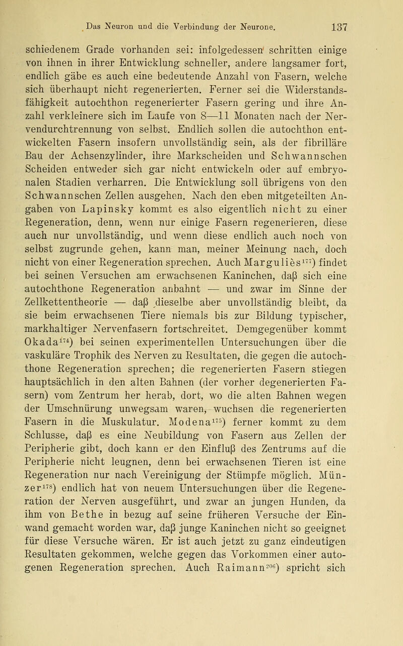 schiedenem Grade vorhanden sei: infolgedessen^ schritten einige von ihnen in ihrer Entwicklung schneller, andere langsamer fort, endlich gäbe es auch eine bedeutende Anzahl von Fasern, welche sich überhaupt nicht regenerierten. Ferner sei die Widerstands- fähigkeit autochthon regenerierter Fasern gering und ihre An- zahl verkleinere sich im Laufe von 8—11 Monaten nach der Ner- vendurchtrennung von selbst. Endlich sollen die autochthon ent- wickelten Fasern insofern unvollständig sein, als der fibrilläre Bau der Achsenzylinder, ihre Markscheiden und Schwannschen Scheiden entweder sich gar nicht entwickeln oder auf embryo- nalen Stadien verharren. Die Entwicklung soll übrigens von den Schwannschen Zellen ausgehen. Nach den eben mitgeteilten An- gaben von Lapinsky kommt es also eigentlich nicht zu einer Regeneration, denn, wenn nur einige Fasern regenerieren, diese auch nur unvollständig, und wenn diese endlich auch noch von selbst zugrunde gehen, kann man, meiner Meinung nach, doch nicht von einer Regeneration sprechen. Auch Margulies^O findet bei seinen Versuchen am erwachsenen Kaninchen, daß sich eine autochthone Regeneration anbahnt — und zwar im Sinne der Zeilkettentheorie — daß dieselbe aber unvollständig bleibt, da sie beim erwachsenen Tiere niemals bis zur Bildung typischer, markhaltiger Nervenfasern fortschreitet. Demgegenüber kommt Okada^^*) bei seinen experimentellen Untersuchungen über die vaskuläre Trophik des Nerven zu Resultaten, die gegen die autoch- thone Regeneration sprechen; die regenerierten Fasern stiegen hauptsächlich in den alten Bahnen (der vorher degenerierten Fa- sern) vom Zentrum her herab, dort, wo die alten Bahnen wegen der Umschnürung unwegsam waren, wuchsen die regenerierten Fasern in die Muskulatur. Mo de na^) ferner kommt zu dem Schlüsse, daß es eine Neubildung von Fasern aus Zellen der Peripherie gibt, doch kann er den Einfluß des Zentrums auf die Peripherie nicht leugnen, denn bei erwachsenen Tieren ist eine Regeneration nur nach Vereinigung der Stümpfe möglich. Mün- zer^^s) endlich hat von neuem Untersuchungen über die Regene- ration der Nerven ausgeführt, und zwar an jungen Hunden, da ihm von Bethe in bezug aaf seine früheren Versuche der Ein- wand gemacht worden war, daß junge Kaninchen nicht so geeignet für diese Versuche wären. Er ist auch jetzt zu ganz eindeutigen Resultaten gekommen, welche gegen das Vorkommen einer auto- genen Regeneration sprechen. Auch Raimann^oe) spricht sich