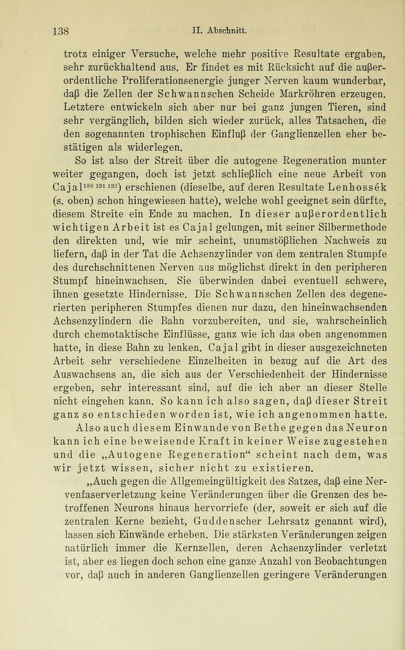 trotz einiger Versuche, welche mehr positive Eesultate ergaben, sehr zurückhaltend aus. Er findet es mit Rücksicht auf die außer- ordentliche Proliferationsenergie junger Nerven kaum wunderbar, daß die Zellen der Schwannschen Scheide Markröhren erzeugen. Letztere entwickeln sich aber nur bei ganz jungen Tieren, sind sehr vergänglich, bilden sich wieder zurück, alles Tatsachen, die den sogenannten trophischen Einfluß der Ganglienzellen eher be- stätigen als widerlegen. So ist also der Streit über die autogene Regeneration munter weiter gegangen, doch ist jetzt schließlich eine neue Arbeit von Cajal^s^i^ii^^^ erschienen (dieselbe, auf deren Resultate Lenhossek (s. oben) schon hingewiesen hatte), welche wohl geeignet sein dürfte, diesem Streite ein Ende zu machen. In dieser außerordentlich wichtigen Arbeit ist es Cajal gelungen, mit seiner Silbermethode den (direkten und, wie mir scheint, unumstößlichen Nachweis zu liefern, daß in der Tat die Achsenzylinder von dem zentralen Stumpfe des durchschnittenen Nerven aus möglichst direkt in den peripheren Stumpf hineinwachsen. Sie überwinden dabei eventuell schwere, ihnen gesetzte Hindernisse. Die Schwannschen Zellen des degene- rierten peripheren Stumpfes dienen nur dazu, den hineinwachsenden Achsenzylindern die Bahn vorzubereiten, und sie, wahrscheinlich durch chemotaktische Einflüsse, ganz wie ich das oben angenommen hatte, in diese Bahn zu lenken. Cajal gibt in dieser ausgezeichneten Arbeit sehr verschiedene Einzelheiten in bezug auf die Art des Auswachsens an, die sich aus der Verschiedenheit der Hindernisse ergeben, sehr interessant sind, auf die ich aber an dieser Stelle nicht eingehen kann. So kann ich also sagen, daß dieser Streit ganz so entschieden worden ist, wie ich angenommen hatte. Also auch diesem Einwände von Bethe gegen das Neuron kann ich eine beweisende Kraft in keiner Weise zugestehen und die „Autogene Regeneration scheint nach dem, was wir jetzt wissen, sicher nicht zu existieren. „Auch gegen die Allgemeingültigkeit des Satzes, daß eine Ner- venfaserverletzung keine Veränderungen über die Grenzen des be- troffenen Neurons hinaus hervorriefe (der, soweit er sich auf die zentralen Kerne bezieht, Guddenscher Lehrsatz genannt wird), lassen sich Einwände erheben. Die stärksten Veränderungen zeigen natürlich immer die Kernzellen, deren Achsenzylinder verletzt ist, aber es liegen doch schon eine ganze Anzahl von Beobachtungen vor, daß auch in anderen Ganglienzellen geringere Veränderungen