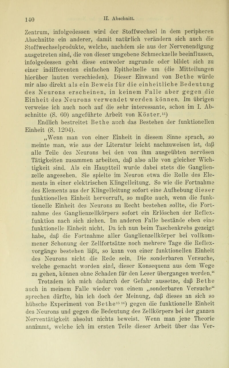 Zentrum, infolgedessen wird der Stoffwechsel in dem peripheren Abschnitte ein anderer, damit natürlich verändern sich auch die Stoffwechselprodukte, welche, nachdem sie aus der Nervenendigung ausgetreten sind, die von dieser umgebene Schmeckzelle beeinflussen, infolgedessen geht diese entweder zugrunde oder bildet sich zu einer indifferenten einfachen Epithelzelle um (die Mitteilungen hierüber lauten verschieden). Dieser Einwand von Bethe würde mir also direkt als ein Beweis für die einheitliche Bedeutung des Neurons erscheinen, in keinem Falle aber gegen die Einheit des Neurons verwendet werden können. Im übrigen verweise ich auch noch auf die sehr interessante, schon im I. Ab- schnitte (S. 60) angeführte Arbeit von Kost er.) Endlich bestreitet Bethe auch das Bestehen der funktionellen Einheit (S. 1204). „Wenn man von einer Einheit in diesem Sinne sprach, so meinte man, wie aus der Literatur leicht nachzuweisen ist, daß alle Teile des Neurons bei den von ihm ausgeübten nervösen Tätigkeiten zusammen arbeiten, daß also alle von gleicher Wich- tigkeit sind. Als ein Hauptteil wurde dabei stets die Ganglien- zelle angesehen. Sie spielte im Neuron etwa die Rolle des Ele- ments in einer elektrischen Klingelleitung. So wie die Fortnahme des Elements aus der Klingelleitung sofort eine Aufhebung dieser funktionellen Einheit hervorruft, so mußte auch, wenn die funk- tionelle Einheit des Neurons zu Recht bestehen sollte, die Fort- nahme des Ganglienzellkörpers sofort ein Erlöschen der Refiex- funktion nach sich ziehen. Im anderen Falle bestände eben eine funktionelle Einheit nicht. Da ich nun beim Taschenkrebs gezeigt habe, daß die Fortnahme aller Ganglienzellkörper bei vollkom- mener Schonung der Zellfortsätze noch mehrere Tage die Reflex- vorgänge bestehen läßt, so kann von einer funktionellen Einheit des Neurons nicht die Rede sein. Die sonderbaren Versuche, welche gemacht worden sind, dieser Konsequenz aus dem Wege zu gehen, können ohne Schaden für den Leser übergangen werden. Trotzdem ich mich dadurch der Gefahr aussetze, daß Bethe auch in meinem Falle wieder von einem „sonderbaren Versuche sprechen dürfte, bin ich doch der Meinung, daß dieses an sich so hübsche Experiment von Bethe^^) gegen die funktionelle Einheit des Neurons und gegen die Bedeutung des Zellkörpers bei der ganzen Nerventätigkeit absolut nichts beweist. Wenn man jene Theorie annimmt, welche ich im ersten Teile dieser Arbeit über das Ver-