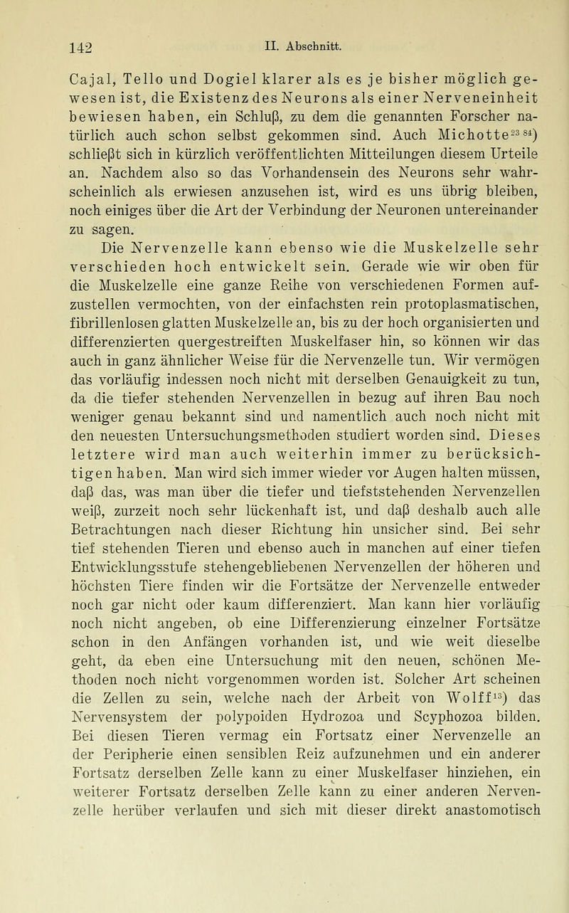 Cajal, Tello und Dogiel klarer als es je bisher möglich ge- wesen ist, die Existenz des Neurons als einer Nerveneinheit bewiesen haben, ein Schluß, zu dem die genannten Forscher na- türlich auch schon selbst gekommen sind. Auch Michotte-^ s^) schließt sich in kürzlich veröffentlichten Mitteilungen diesem Urteile an. Nachdem also so das Vorhandensein des Neurons sehr wahr- scheinlich als erwiesen anzusehen ist, wird es uns übrig bleiben, noch einiges über die Art der Verbindung der Neuronen untereinander zu sagen. Die Nervenzelle kann ebenso wie die Muskelzelle sehr verschieden hoch entwickelt sein. Gerade wie wir oben für die Muskelzelle eine ganze Reihe von verschiedenen Formen auf- zustellen vermochten, von der einfachsten rein protoplasmatischen, fibrillenlosen glatten Muskelzelle an, bis zu der hoch organisierten und differenzierten quergestreiften Muskelfaser hin, so können wir das auch in ganz ähnlicher Weise für die Nervenzelle tun. Wir vermögen das vorläufig indessen noch nicht mit derselben Genauigkeit zu tun, da die tiefer stehenden Nervenzellen in bezug auf ihren Bau noch weniger genau bekannt sind und namentlich auch noch nicht mit den neuesten Untersuchungsmethoden studiert worden sind. Dieses letztere wird man auch weiterhin immer zu berücksich- tigen haben. Man wird sich immer wieder vor Augen halten müssen, daß das, was man über die tiefer und tiefststehenden Nervenzellen weiß, zurzeit noch sehr lückenhaft ist, und daß deshalb auch alle Betrachtungen nach dieser Richtung hin unsicher sind. Bei sehr tief stehenden Tieren und ebenso auch in manchen auf einer tiefen Entwicklungsstufe stehengebliebenen Nervenzellen der höheren und höchsten Tiere finden wir die Fortsätze der Nervenzelle entweder noch gar nicht oder kaum differenziert. Man kann hier vorläufig noch nicht angeben, ob eine Differenzierung einzelner Fortsätze schon in den Anfängen vorhanden ist, und wie weit dieselbe geht, da eben eine Untersuchung mit den neuen, schönen Me- thoden noch nicht vorgenommen worden ist. Solcher Art scheinen die Zellen zu sein, welche nach der Arbeit von Wolff^^) das Nervensystem der polypoiden Hydrozoa und Scyphozoa bilden. Bei diesen Tieren vermag ein Fortsatz einer Nervenzelle an der Peripherie einen sensiblen Reiz aufzunehmen und ein anderer Fortsatz derselben Zelle kann zu einer Muskelfaser hinziehen, ein weiterer Fortsatz derselben Zelle kann zu einer anderen Nerven- zelle herüber verlaufen und sich mit dieser direkt anastomotisch