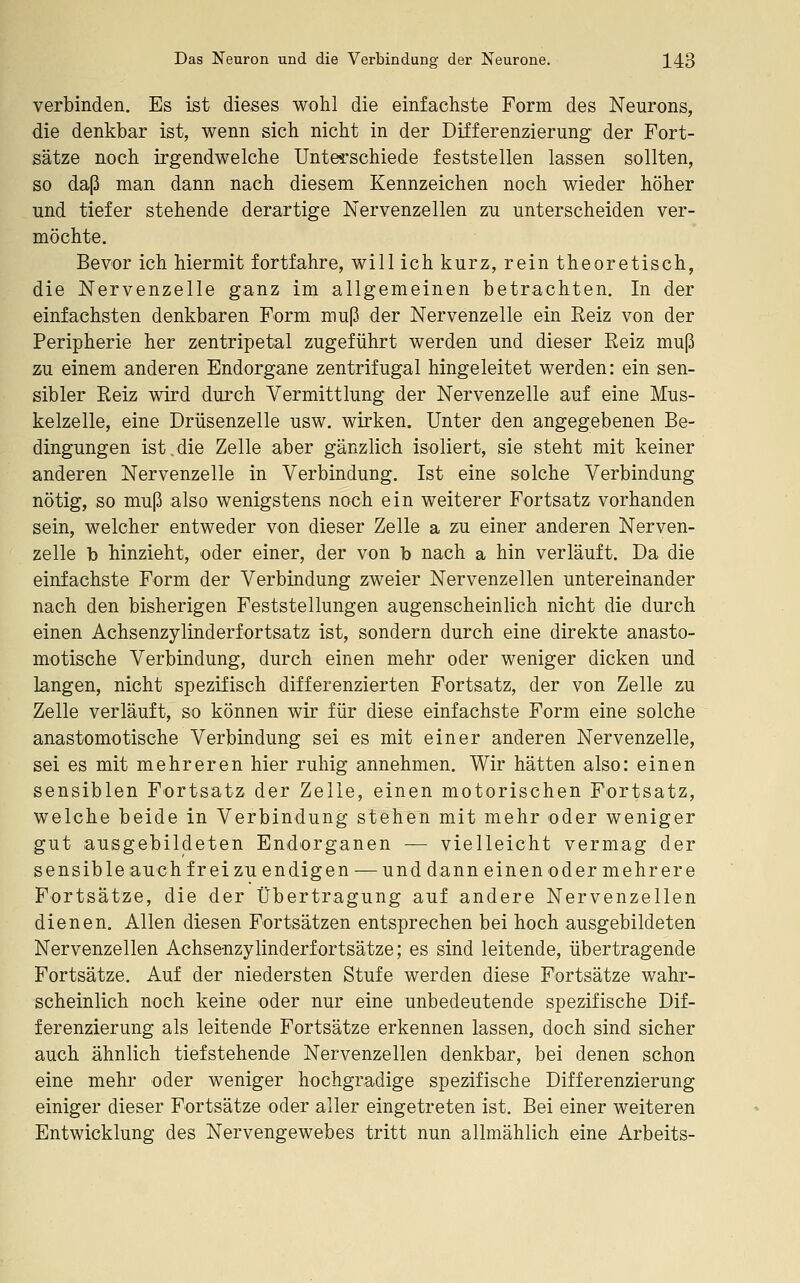 verbinden. Es ist dieses wohl die einfachste Form des Neurons, die denkbar ist, wenn sich nicht in der Differenzierung der Fort- sätze noch irgendwelche Untes?schiede feststellen lassen sollten, so daß man dann nach diesem Kennzeichen noch wieder höher und tiefer stehende derartige Nervenzellen zu unterscheiden ver- möchte. Bevor ich hiermit fortfahre, will ich kurz, rein theoretisch, die Nervenzelle ganz im allgemeinen betrachten. In der einfachsten denkbaren Form muß der Nervenzelle ein Reiz von der Peripherie her zentripetal zugeführt werden und dieser Reiz muß zu einem anderen Endorgane zentrifugal hingeleitet werden: ein sen- sibler Reiz wird durch Vermittlung der Nervenzelle auf eine Mus- kelzelle, eine Drüsenzelle usw. wirken. Unter den angegebenen Be- dingungen ist.die Zelle aber gänzlich isoliert, sie steht mit keiner anderen Nervenzelle in Verbindung. Ist eine solche Verbindung nötig, so muß also wenigstens noch ein weiterer Fortsatz vorhanden sein, welcher entweder von dieser Zelle a zu einer anderen Nerven- zelle b hinzieht, oder einer, der von b nach a hin verläuft. Da die einfachste Form der Verbindung zweier Nervenzellen untereinander nach den bisherigen Feststellungen augenscheinlich nicht die durch einen Achsenzylinderfortsatz ist, sondern durch eine direkte anasto- motische Verbindung, durch einen mehr oder weniger dicken und langen, nicht spezifisch differenzierten Fortsatz, der von Zelle zu Zelle verläuft, so können wir für diese einfachste Form eine solche anastomotische Verbindung sei es mit einer anderen Nervenzelle, sei es mit mehreren hier ruhig annehmen. Wir hätten also: einen sensiblen Fortsatz der Zelle, einen motorischen Fortsatz, welche beide in Verbindung stehen mit mehr oder weniger gut ausgebildeten Endorganen — vielleicht vermag der sensible auch fr ei zu endigen — und dann einen od er mehrere Fortsätze, die der Übertragung auf andere Nervenzellen dienen. Allen diesen Fortsätzen entsprechen bei hoch ausgebildeten Nervenzellen Achsenzylinderfortsätze; es sind leitende, übertragende Fortsätze. Auf der niedersten Stufe werden diese Fortsätze wahr- scheinlich noch keine oder nur eine unbedeutende spezifische Dif- ferenzierung als leitende Fortsätze erkennen lassen, doch sind sicher auch ähnlich tiefstehende Nervenzellen denkbar, bei denen schon eine mehr oder weniger hochgradige spezifische Differenzierung einiger dieser Fortsätze oder aller eingetreten ist. Bei einer weiteren Entwicklung des Nervengewebes tritt nun allmählich eine Arbeits-