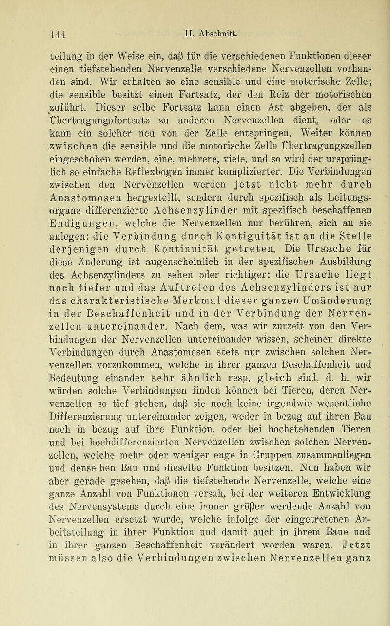 teilung in der Weise ein, daß für die verschiedenen Funktionen dieser einen tiefstehenden Nervenzelle verschiedene Nervenzellen vorhan- den sind. Wir erhalten so eine sensible und eine motorische Zelle; die sensible besitzt einen Fortsatz, der den Reiz der motorischen ^zuführt. Dieser selbe Fortsatz kann einen Ast abgeben, der als Übertragungsfortsatz zu anderen Nervenzellen dient, oder es kann ein solcher neu von der Zelle entspringen. Weiter können zwischen die sensible und die motorische Zelle Übertragungszellen eingeschoben werden, eine, mehrere, viele, und so wird der ursprüng- lich so einfache Reflexbogen immer komplizierter. Die Verbindungen zwischen den Nervenzellen werden jetzt nicht mehr durch Anastomosen hergestellt, sondern durch spezifisch als Leitungs- organe differenzierte Aöhsenzylinder mit spezifisch beschaffenen Endigungen, welche die Nervenzellen nur berühren, sich an sie anlegen: die Verbindung durch Kontiguität ist an die Stelle derjenigen durch Kontinuität getreten. Die Ursache für diese Änderung ist augenscheinlich in der spezifischen Ausbildung des Achsenzylinders zu sehen oder richtiger: die Ursache liegt noch tiefer und das Auftreten des Achsenzylinders ist nur das charakteristische Merkmal dieser ganzen Umänderung in der Beschaffenheit und in der Verbindung der Nerven- zellen untereinander. Nach dem, was wir zurzeit von den Ver- bindungen der Nervenzellen untereinander wissen, scheinen direkte Verbindungen durch Anastomosen stets nur zwischen solchen Ner- venzellen vorzukommen, welche in ihrer ganzen Beschaffenheit und Bedeutung einander sehr ähnlich resp. gleich sind, d. h. wir würden solche Verbindungen finden können bei Tieren, deren Ner- venzellen so tief stehen, daß sie noch keine irgendwie wesentliche Differenzierung untereinander zeigen, weder in bezug auf ihren Bau noch in bezug auf ihre Funktion, oder bei hochstehenden Tieren und bei hochdifferenzierten Nervenzellen zwischen solchen Nerven- zellen, welche mehr oder weniger enge in Gruppen zusammenliegen und denselben Bau und dieselbe Funktion besitzen. Nun haben wir aber gerade gesehen, daß die tiefstehende Nervenzelle, welche eine ganze Anzahl von Funktionen versah, bei der weiteren Entwicklung des Nervensystems durch eine immer größer werdende Anzahl von Nervenzellen ersetzt wurde, welche infolge der eingetretenen Ar- beitsteilung in ihrer Funktion und damit auch in ihrem Baue und in ihrer ganzen Beschaffenheit verändert worden waren. Jetzt müssen also die Verbindungen zwischen Nervenzellen ganz