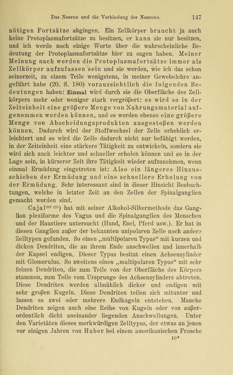 nötigen Fortsätze abgingen. Ein Zellkörper braucht ja auch keine Protoplasmafortsätze zu besitzen, er kann sie nur besitzen, und ich werde noch einige Worte über die wahrscheinliche Be- deutung der Protoplasmafortsätze hier zu sagen haben. Meiner Meinung nach werden die Protoplasmafortsätze immer als Zellkörper aufzufassen sein und sie werden, wie ich das schon seinerzeit, zu einem Teile wenigstens, in meiner Gewebelehre' an- geführt habe (20. S. 180) voraussichtlich die folgenden Be- deutungen haben: Einmal wird durch sie die Oberfläche des Zell- körpers mehr oder weniger stark vergrößert: es wird so in der Zeiteinheit eine größere Menge von Nahrungsmaterial auf- genommen werden können, und es werden ebenso eine größere Menge von Abscheidungsprodukten ausgestoßen werden können. Dadurch wird der Stoffwechsel der Zelle erheblich er- leichtert und so wird die Zelle dadurch nicht nur befähigt werden, in der Zeiteinheit eine stärkere Tätigkeit zu entwickeln, sondern sie wird sich auch leichter und schneller erholen können und so in der Lage sein, in kürzerer Zeit ihre Tätigkeit wieder aufzunehmen, wenn einmal Ermüdung eingetreten ist: Also ein längeres Hinaus- schieben der Ermüdung und eine schnellere Erholung von der Ermüdung. Sehr interessant sind in dieser Hinsicht Beobach- tungen, welche in letzter Zeit an den Zellen der Spinalganglien gemacht worden sind. Cajapo7 225^ lia^ jj^il seiner Alkohol-Silbermethode das Gang- lion plexiforme des Vagus und die Spinalganglien des Menschen und der Haustiere untersucht (Hund, Esel, Pferd usw.). Er hat in diesen Ganglien außer der bekannten unipolaren Zelle noch andere Zelltypen gefunden. So einen „multipolaren Typus mit kurzen und dicken Dendriten, die an ihrem Ende anschwellen und innerhalb der Kapsel endigen. Dieser Typus besitzt einen Achsenzylinder mit Glomerulus. So zweitens einen „multipolaren Typus mit sehr feinen Dendriten, die zum Teile von der Oberfläche des Körpers stammen, zum Teile vom Ursprünge des Achsenzylinders abtreten. Diese Dendriten werden allmählich dicker und endigen mit sehr großen Kugeln. Diese Dendriten teilen sich mitunter und lassen so zwei oder mehrere Endkugeln entstehen. Manche Dendriten zeigen auch eine Reihe von Kugeln oder von außer- ordentlich dicht aneinander liegenden Anschwellungen. Unter den Varietäten dieses merkwürdigen Zelltypus, der etwas an jenen vor einigen Jahren von Hub er bei einem amerikanischen Frosche 10*