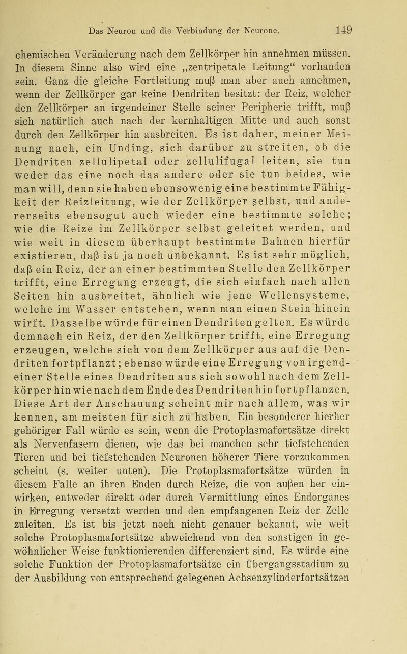 chemischen Veränderung nach dem Zellkörper hin annehmen müssen. In diesem Sinne also wird eine „zentripetale Leitung vorhanden sein. Ganz die gleiche Fortleitung muß man aber auch annehmen, wenn der Zellkörper gar keine Dendriten besitzt: der Reiz, welcher den Zellkörper an irgendeiner Stelle seiner Peripherie trifft, niuß sich natürlich auch nach der kernhaltigen Mitte und auch sonst durch den Zellkörper hin ausbreiten. Es ist daher, meiner Mei- nung nach, ein Unding, sich darüber zu streiten, ob die Dendriten zellulipetal oder zellulifugal leiten, sie tun weder das eine noch das andere oder sie tun beides, wie man will, denn sie haben ebensowenig eine bestimmte Fähig- keit der Reizleitung, wie der Zellkörper selbst, und ande- rerseits ebensogut auch wieder eine bestimmte solche; wie die Reize im Zellkörper selbst geleitet werden, und wie weit in diesem überhaupt bestimmte Bahnen hierfür existieren, daß ist ja noch unbekannt. Es ist sehr möglich, daß ein Reiz, der an einer bestimmten Stelle den Zellkörper trifft, eine Erregung erzeugt, die sich einfach nach allen Seiten hin ausbreitet, ähnlich wie jene Wellensysteme, welche im Wasser entstehen, wenn man einen Stein hinein wirft. Dasselbe würde für einen Dendritengelten. Eswürde demnach ein Reiz, der den Zellkörper trifft, eine Erregung erzeugen, welche sich von dem Zellkörper aus auf die Den- driten fortpflanzt; ebenso würde eine Erregung von irgend- einer Stelle eines Dendriten aus sich sowohl nach dem Zell- körper hin wie nach dem Ende des Dendriten hin fortpflanzen. Diese Art der Anschauung scheint mir nach allem, was wir kennen, am meisten für sich zu haben. Ein besonderer hierher gehöriger Fall würde es sein, wenn die Protoplasmafortsätze direkt als Nervenfasern dienen, wie das bei manchen sehr tiefstehenden Tieren und bei tiefstehenden Neuronen höherer Tiere vorzukommen scheint (s. weiter unten). Die Protoplasmafortsätze würden in diesem Falle an ihren Enden durch Reize, die von außen her ein- wirken, entweder direkt oder durch Vermittlung eines Endorganes in Erregung versetzt werden und den empfangenen Reiz der Zelle zuleiten. Es ist bis jetzt noch nicht genauer bekannt, wie weit solche Protoplasmafortsätze abweichend von den sonstigen in ge- wöhnlicher Weise funktionierenden differenziert sind. Es würde eine solche Funktion der Protoplasmafortsätze ein Übergangsstadium zu der Ausbildung von entsprechend gelegenen Achsenzylinderfortsätzen