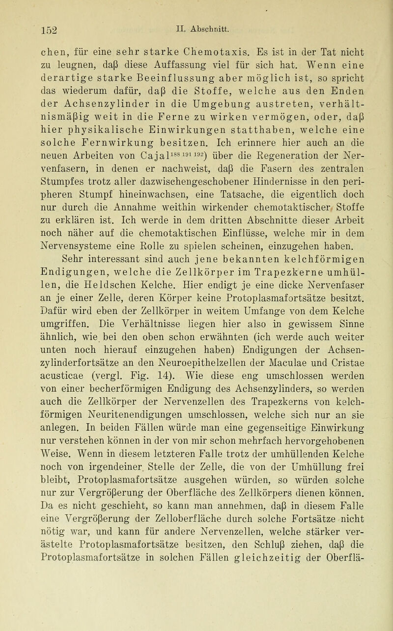 chen, für eine sehr starke CHemotaxis. Es ist in der Tat nicht zu leugnen, daß diese Auffassung viel für sich hat. Wenn eine derartige starke Beeinflussung aber möglich ist, so spricht das wiederum dafür, daß die Stoffe, welche aus den Enden der Achsenzylinder in die Umgebung austreten, verhält- nismäßig weit in die Ferne zu wirken vermögen, oder, daß hier physikalische Einwirkungen statthaben, welche eine solche Fernwirkung besitzen. Ich erinnere hier auch an die neuen Arbeiten von Ga^al^^^'^^^^^) über die Regeneration der Ner- venfasern, in denen er nachweist, daß die Fasern des zentralen Stumpfes trotz aller dazwischengeschobener Hindernisse in den peri- pheren Stumpf hineinwachsen, eine Tatsache, die eigentlich doch nur durch die Annahme weithin wirkender chemotaktischer Stoffe zu erklären ist. Ich werde in dem dritten Abschnitte dieser Arbeit noch näher auf die chemotaktischen Einflüsse, welche mir in dem Nervensysteme eine Rolle zu spielen scheinen, einzugehen haben. Sehr interessant sind auch jene bekannten kelchförmigen Endigungen, welche die Zellkörper im Trapezkerne umhül- len, die Held sehen Kelche. Hier endigt je eine dicke Nervenfaser an je einer Zelle, deren Körper keine Protoplasmafortsätze besitzt. Dafür wird eben der Zellkörper in weitem Umfange von dem Kelche umgriffen. Die Verhältnisse liegen hier also in gewissem Sinne ähnlich, wie bei den oben schon erwähnten (ich werde auch weiter unten noch hierauf einzugehen haben) Endigungen der Achsen- zylinderfortsätze an den Neuroepithelzellen der Maculae und Cristae acusticae (vergl. Fig. 14). Wie diese eng umschlossen werden von einer becherförmigen Endigung des Achsenzylinders, so werden auch die Zellkörper der Nervenzellen des Trapezkerns von kelch- förmigen Neuritenendigungen umschlossen, welche sich nur an sie anlegen. In beiden Fällen würde man eine gegenseitige Einwirkung nur verstehen können in der von mir schon mehrfach hervorgehobenen Weise. Wenn in diesem letzteren Falle trotz der umhüllenden Kelche noch von irgendeiner Stelle der Zelle, die von der Umhüllung frei bleibt, Protoplasmafortsätze ausgehen würden, so würden solche nur zur Vergrößerung der Oberfläche des Zellkörpers dienen können. Da es nicht geschieht, so kann man annehmen, daß in diesem Falle eine Vergrößerung der Zelloberfläche durch solche Fortsätze nicht nötig war, und kann für andere Nervenzellen, welche stärker ver- ästelte Protoplasmafortsätze besitzen, den Schluß ziehen, daß die Protoplasmafortsätze in solchen Fällen gleichzeitig der Oberflä-