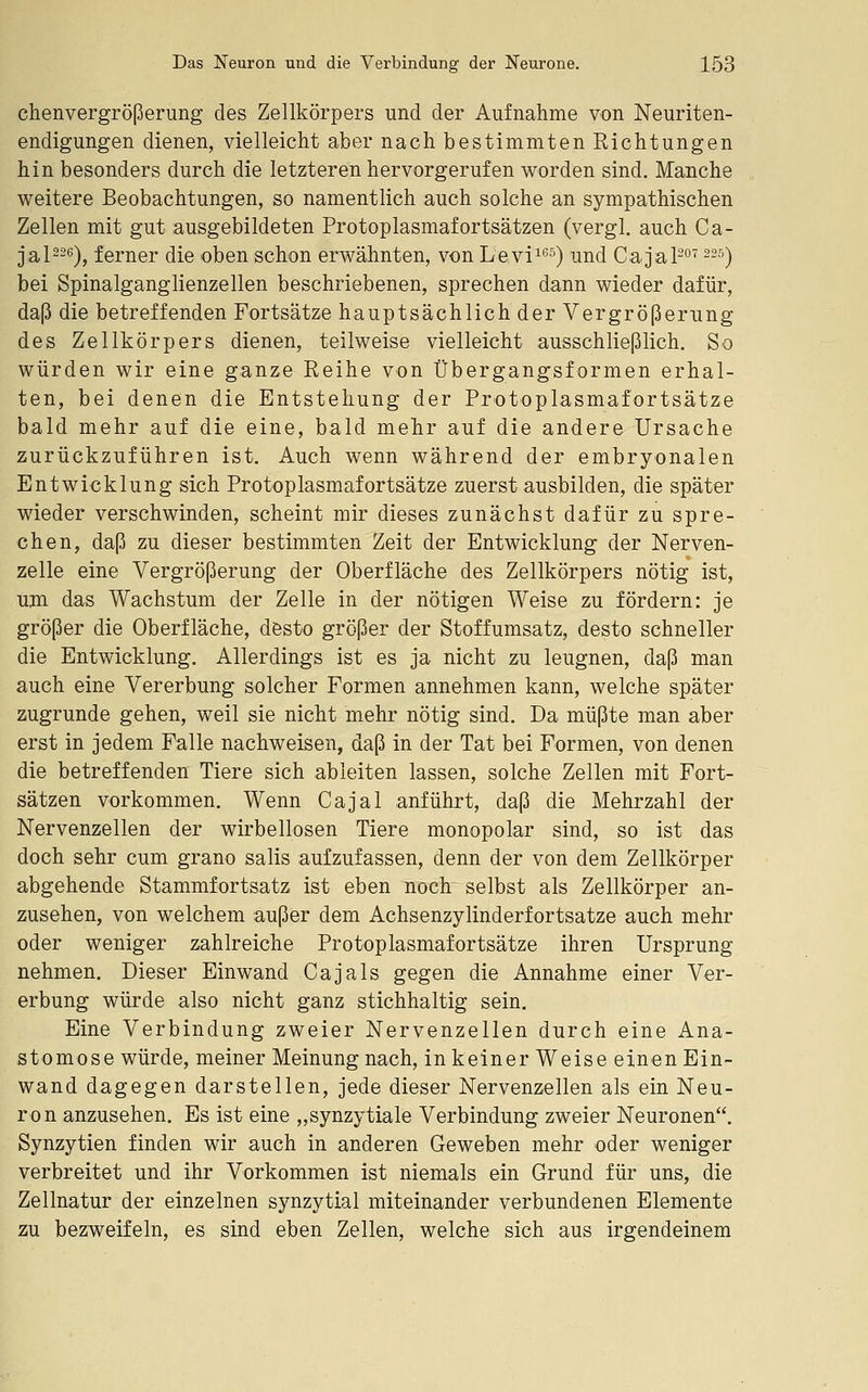 chenvergrößerung des Zellkörpers und der Aufnahme von Neuriten- endigungen dienen, vielleicht aber nach bestimmten Richtungen hin besonders durch die letzteren hervorgerufen worden sind. Manche weitere Beobachtungen, so namentlich auch solche an sympathischen Zellen mit gut ausgebildeten Protoplasmafortsätzen (vergl. auch Ca- j,al226), ferner die oben schon erwähnten, von Levi^) und Cag'apo^ 225) bei Spinalganglienzellen beschriebenen, sprechen dann wieder dafür, daß die betreffenden Fortsätze hauptsächlich der Vergrößerung des Zellkörpers dienen, teilweise vielleicht ausschließlich. So würden wir eine ganze Reihe von Übergangsformen erhal- ten, bei denen die Entstehung der Protoplasmafortsätze bald mehr auf die eine, bald mehr auf die andere Ursache zurückzuführen ist. Auch wenn während der embryonalen Entwicklung sich Protoplasmafortsätze zuerst ausbilden, die später wieder verschwinden, scheint mir dieses zunächst dafür zu spre- chen, daß zu dieser bestimmten Zeit der Entwicklung der Nerven- zelle eine Vergrößerung der Oberfläche des Zellkörpers nötig ist, um das Wachstum der Zelle in der nötigen Weise zu fördern: je größer die Oberfläche, desto größer der Stoffumsatz, desto schneller die Entwicklung. Allerdings ist es ja nicht zu leugnen, daß man auch eine Vererbung solcher Formen annehmen kann, welche später zugrunde gehen, weil sie nicht mehr nötig sind. Da müßte man aber erst in jedem Falle nachweisen, daß in der Tat bei Formen, von denen die betreffenden Tiere sich ableiten lassen, solche Zellen mit Fort- sätzen vorkommen. Wenn Cajal anführt, daß die Mehrzahl der Nervenzellen der wirbellosen Tiere monopolar sind, so ist das doch sehr cum grano salis aufzufassen, denn der von dem Zellkörper abgehende Stammfortsatz ist eben noch selbst als Zellkörper an- zusehen, von welchem außer dem Achsenzylinderfortsatze auch mehr oder weniger zahlreiche Protoplasmafortsätze ihren Ursprung nehmen. Dieser Einwand Cajals gegen die Annahme einer Ver- erbung würde also nicht ganz stichhaltig sein. Eine Verbindung zweier Nervenzellen durch eine Ana- stomose würde, meiner Meinung nach, in keiner Weise einen Ein- wand dagegen darstellen, jede dieser Nervenzellen als ein Neu- ron anzusehen. Es ist eine „synzytiale Verbindung zweier Neuronen. Synzytien finden wir auch in anderen Geweben mehr oder weniger verbreitet und ihr Vorkommen ist niemals ein Grund für uns, die Zellnatur der einzelnen synzytial miteinander verbundenen Elemente zu bezweifeln, es sind eben Zellen, welche sich aus irgendeinem