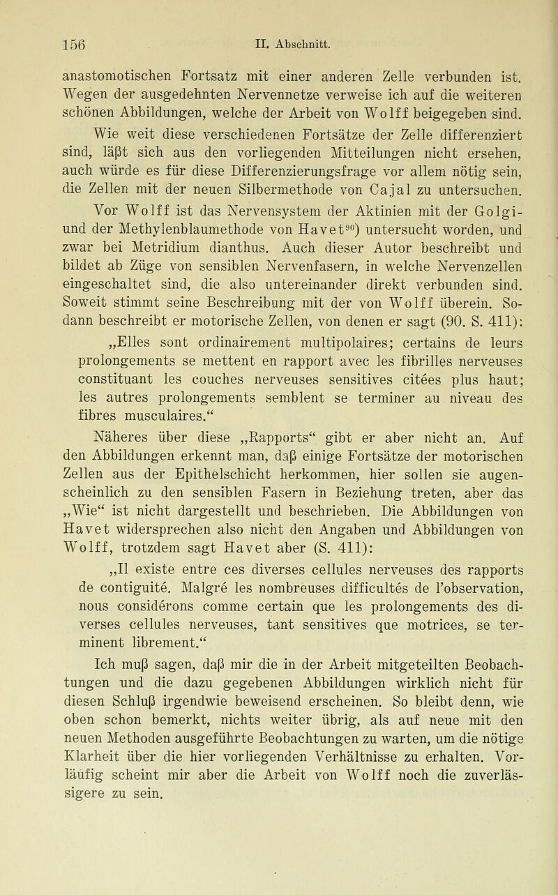 anastomotischen Fortsatz mit einer anderen Zelle verbunden ist. Wegen der ausgedehnten Nervennetze verweise ich auf die weiteren schönen Abbildungen, welche der Arbeit von Wolff beigegeben sind. Wie weit diese verschiedenen Fortsätze der Zelle differenziert sind, läßt sich aus den vorliegenden Mitteilungen nicht ersehen, auch würde es für diese Differenzierungsfrage vor allem nötig sein, die Zellen mit der neuen Silbermethode von Cajal zu untersuchen. Vor Wolff ist das Nervensystem der Aktinien mit der Golgi- und der Methylenblaumethode von Havet^) untersucht worden, und zwar bei Metridium dianthus. Auch dieser Autor beschreibt und bildet ab Züge von sensiblen Nervenfasern, in welche Nervenzellen eingeschaltet sind, die also untereinander direkt verbunden sind. Soweit stimmt seine Beschreibung mit der von Wolff überein. So- dann beschreibt er motorische Zellen, von denen er sagt (90. S. 411): „Elles sont ordinairement multipolaires; certains de leurs prolongements se mettent en rapport avec les fibrilles nerveuses constituant les couches nerveuses sensitives citees plus haut; les autres prolongements semblent se terminer au niveau des fibres muscnlaires. Näheres über diese „Rapports gibt er aber nicht an. Auf den Abbildungen erkennt man, daß einige Fortsätze der motorischen Zellen aus der Epithelschicht herkommen, hier sollen sie augen- scheinlich zu den sensiblen Fasern in Beziehung treten, aber das „Wie ist nicht dargestellt und beschrieben. Die Abbildungen von Havet widersprechen also nicht den Angaben und Abbildungen von Wolff, trotzdem sagt Havet aber (S. 411): „II existe entre ces diverses cellules nerveuses des rapports de contiguite. Malgre les nombreuses difficultes de Tobservation, nous considerons comme certain que les prolongements des di- verses cellules nerveuses, tant sensitives que motrices, se ter- minent librement. Ich muß sagen, daß mir die in der Arbeit mitgeteilten Beobach- tungen und die dazu gegebenen Abbildungen wirklich nicht für diesen Schluß irgendwie beweisend erscheinen. So bleibt denn, wie oben schon bemerkt, nichts weiter übrig, als auf neue mit den neuen Methoden ausgeführte Beobachtungen zu warten, um die nötige Klarheit über die hier vorliegenden Verhältnisse zu erhalten. Vor- läufig scheint mir aber die Arbeit von Wolff noch die zuverläs- sigere zu sein.