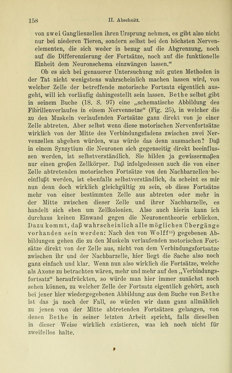 von zwei Ganglienzellen ihren Ursprung nehmen, es gibt also nicht nur bei niederen Tieren, sondern selbst bei den höchsten Nerven- elementen, die sich weder in bezug auf die Abgrenzung, noch auf die Differenzierung der Fortsätze, noch auf die funktionelle Einheit dem Neuronschema einzwängen lassen. Ob es sich bei genauerer Untersuchung mit guten Methoden in der Tat nicht wenigstens wahrscheinlich machen lassen wird, von welcher Zelle der betreffende motorische Fortsatz eigentlich aus- geht, will ich vorläufig dahingestellt sein lassen. Bethe selbst gibt in seinem Buche (18. S. 97) eine „schematische Abbildung des Fibrillen verlauf es in einem Nervennetze (Fig. 25), in welcher die zu den Muskeln verlaufenden Fortsätze ganz direkt von je einer Zelle abtreten. Aber selbst wenn diese motorischen Nervenfortsätze wirklich von der Mitte des Verbindungsfadens zwischen zwei Ner- venzellen abgehen würden, was würde das denn ausmachen? Daß in einem Synzytium die Neuronen sich gegenseitig direkt beeinflus- sen werden, ist selbstverständlich. Sie bilden ja gewissermaßen nur einen großen Zellkörper. Daß infolgedessen auch die von einer Zelle abtretenden motorischen Fortsätze von den Nachbarzellen-be- einflußt werden, ist ebenfalls selbstverständlich, da scheint es mir nun denn doch wirklich gleichgültig zu sein, ob diese Fortsätze mehr von einer bestimmten Zelle aus abtreten oder mehr in der Mitte zwischen dieser Zelle und ihrer Nachbarzelle, es handelt sich eben um Zellkolonien. Also auch hierin kann ich durchaus keinen Einwand gegen die Neuronentheorie erblicken. Dazu kommt, daß wahrscheinlich alle möglichen Übergänge vorhanden sein werden: Nach den von Wolff^^^ gegebenen Ab- bildungen gehen die zu den Muskeln verlaufenden motorischen Fort- sätze direkt von der Zelle aus, nicht von dem Verbindungsfortsatze zwischen ihr und der Nachbarzelle, hier liegt die Sache also noch ganz einfach und klar. Wenn nun also wirklich die Fortsätze, welche als Axone zu betrachten wären, mehr und mehr auf den,,Verbindungs- fortsatz heraufrückten, so würde man hier immer zunächst noch sehen können, zu welcher Zelle der Fortsatz eigentlich gehört, auch bei jener hier wiedergegebenen Abbildung aus dem Buche von Bethe ist das ja noch der Fall, so würden wir dann ganz allmählich zu jenen von der Mitte abtretenden Fortsätzen gelangen, von denen Bethe in seiner letzten Arbeit spricht, falls dieselben in dieser Weise wirklich existieren, was ich noch nicht für zweifellos halte.