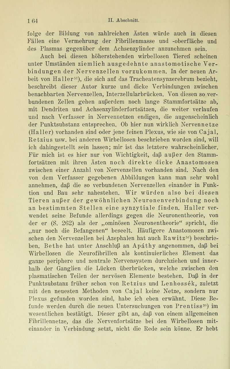 folge der Bildung von zahlreichen Ästen würde auch in diesen Fällen eine Vermehrung der Fibrillenmasse und -Oberfläche und des Plasmas gegenüber dem Achsenzylinder anzunehmen sein. Auch bei diesen höherstehenden wirbellosen Tieren scheinen unter Umständen ziemlich ausgedehnte anastomotische Ver- bindungen der Nervenzellen vorzukommen. In der neuen Ar- beit von Haller), die sich auf das Tracheatensynzerebrum bezieht, beschreibt dieser Autor kurze und dicke Verbindungen zwischen benachbarten Nervenzellen, Interzellularbrücken. Von diesen so ver- bundenen Zellen gehen außerdem noch lange Stammfortsätze ab, mit Dendriten und Achsenzylinderfortsätzen, die weiter verlaufen und nach Verfasser in Nervennetzen endigen, die augenscheinlich der Punktsubstanz entsprechen. Ob hier nun wirklich Nervennetze (Haller) vorhanden sind oder jene feinen Plexus, wie sie von Cajal, Retzius usw. bei anderen Wirbellosen beschrieben worden sind, will ich dahingestellt sein lassen; mir ist das letztere wahrscheinlicher. Für mich ist es hier nur von Wichtigkeit, daß außer den Stamm- fortsätzen mit ihren Ästen noch direkte dicke Anastomosen zwischen einer Anzahl von Nervenzellen vorhanden sind. Nach den von dem Verfasser gegebenen Abbildungen kann man sehr wohl annehmen, daß die so verbundenen Nervenzellen einander in Funk- tion und Bau sehr nahestehen. Wir würden also bei diesen Tieren außer der gewöhnlichen Neuronenverbindung noch an bestimmten Stellen eine synzytiale finden. Haller ver- wendet seine Befunde allerdings gegen die Neuronentheorie, von der er (S. 262) als der „ominösen Neuronentheorie spricht, die „nur noch die Befangenen beseelt. Häufigere Anastomosen zwi- schen den Nervenzellen bei Azephalen hat auch Rawitzle) beschrie- ben. Bethe hat unter Anschluß an Apäthy angenommen, daß bei Wirbellosen die Neurofibrillen als kontinuierliches Element das ganze periphere und zentrale Nervensystem durchziehen und inner- halb der Ganglien die Lücken überbrücken, welche zwischen den plasmatischen Teilen der nervösen Elemente bestehen. Daß in der Punktsubstanz früher schon von Retzius und Lenhossek, zuletzt mit den neuesten Methoden von Cajal keine Netze, sondern nur Plexus gefunden worden sind, habe ich eben erwähnt. Diese Be- funde werden durch die neuen Untersuchungen von Prentiss^) im wesentlichen bestätigt. Dieser gibt an, daß von einem allgemeinen Fibrillennetze, das die Nervenfortsätze bei den Wirbellosen mit- einander in Verbindung setzt, nicht die Rede sein könne. Er hebt